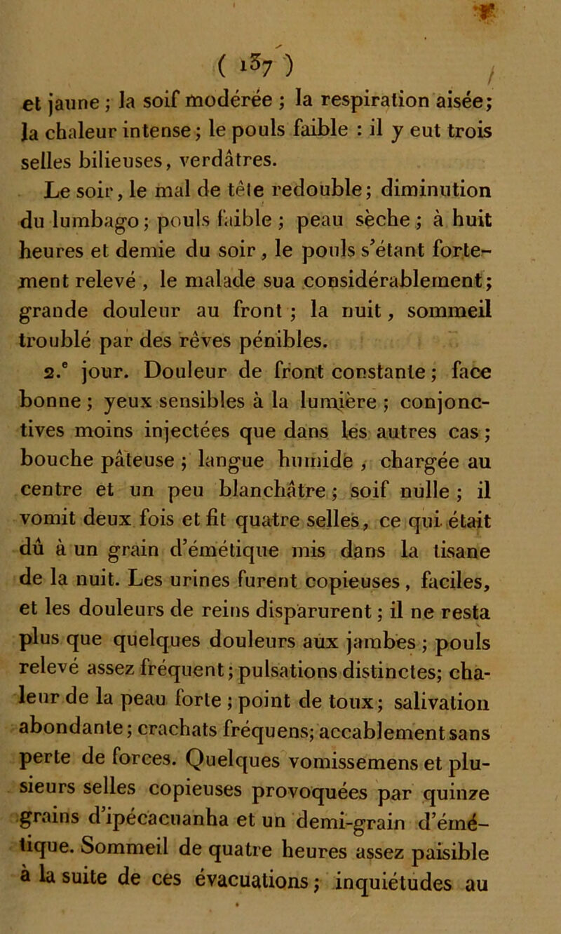 ( *57 ) et jaune ; la soif modérée ; la respiration aisée; la chaleur intense; le pouls faible : il y eut trois selles bilieuses, verdâtres. Le soir, le mal de tête redouble; diminution du lumbago; pouls faible ; peau sèche ; à huit heures et demie du soir , le pouls s’étant forte- ment relevé , le malade sua considérablement; grande douleur au front ; la nuit, sommeil troublé par des rêves pénibles. 2.e jour. Douleur de front constante ; face bonne ; yeux sensibles à la lumière ; conjonc- tives moins injectées que dans les autres cas ; bouche pâteuse ; langue humide , chargée au centre et un peu blanchâtre ; soif nulle ; il vomit deux fois et fit quatre selles, ce qui était dû à un grain d’émétique mis dans la tisane de la nuit. Les urines furent copieuses, faciles, et les douleurs de reins disparurent ; il ne resta plus que quelques douleurs aux jambes ; pouls relevé assez fréquent ; pulsations distinctes; cha- leur de la peau forte ; point de toux; salivation abondante; crachats fréquens; accablement sans perte de forces. Quelques vomissemens et plu- sieurs selles copieuses provoquées par quinze grains d ipécacuanha et un demi-grain d’éiné- tique. Sommeil de quatre heures assez paisible à la suite de ces évacuations ; inquiétudes au