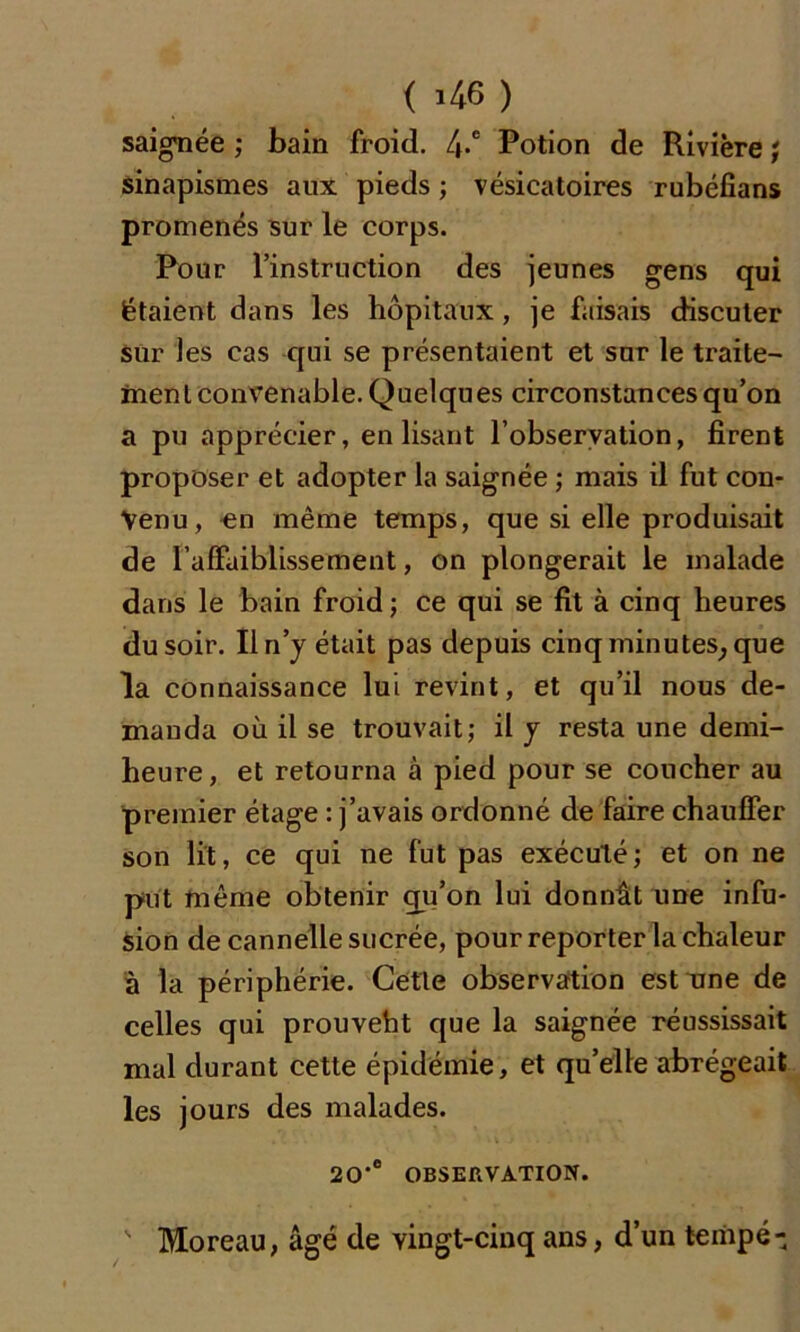 ( >46 ) saignée ; bain froid. 4-e Potion de Rivière ; sinapismes aux pieds ; vésicatoires rubéfians promenés sur le corps. Pour l’instruction des jeunes gens qui étaient dans les hôpitaux, je faisais discuter sur les cas qui se présentaient et sur le traite- ment convenable. Quelques circonstances qu’on a pu apprécier, enlisant l’observation, firent proposer et adopter la saignée ; mais il fut con- venu, en même temps, que si elle produisait de l'affaiblissement, on plongerait le malade dans le bain froid; ce qui se fit à cinq heures du soir. Il n’y était pas depuis cinq minutes, que la connaissance lui revint, et qu’il nous de- manda où il se trouvait; il y resta une demi- heure, et retourna à pied pour se coucher au premier étage : j’avais ordonné de faire chauffer son lit, ce qui ne fut pas exécuté; et on ne put même obtenir qu’on lui donnât une infu- sion de cannelle sucrée, pour reporter la chaleur à la périphérie. Cette observation estime de celles qui prouveht que la saignée réussissait mal durant cette épidémie, et qu’elle abrégeait les jours des malades. 20‘e OBSERVATION.  Moreau, âgé de vingt-cinq ans, d’un tempe-