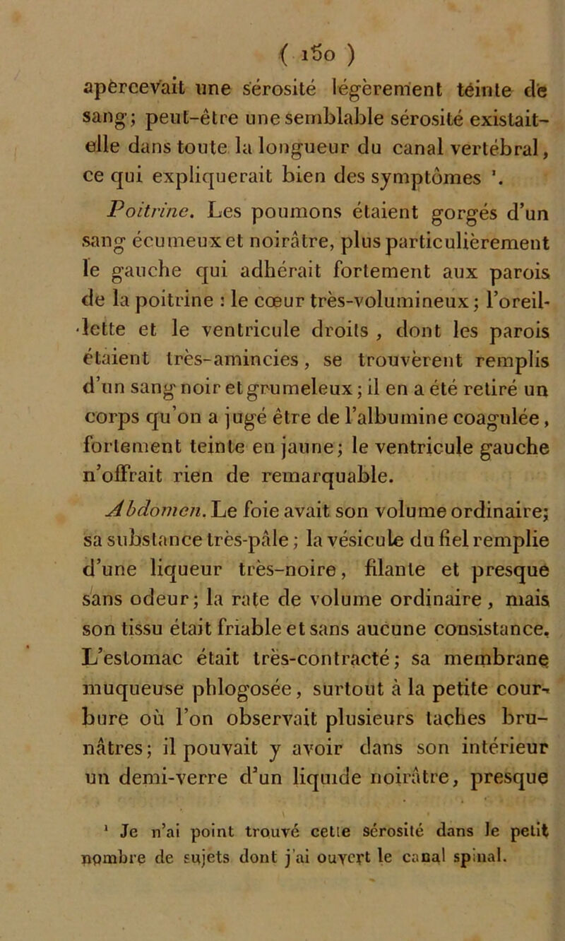 apercevait une sérosité légèrement teinte de sang; peut-être une semblable sérosité existait- elle dans toute la longueur du canal vertébral, ce qui expliquerait bien des symptômes Poitrine. Les poumons étaient gorgés d’un sang écumeuxet noirâtre, plus particulièrement le gauche qui adhérait fortement aux parois de la poitrine : le cœur très-volumineux; l’oreil- lette et le ventricule droits , dont les parois étaient très-amincies, se trouvèrent remplis d’un sang noir et grumeleux; il en a été retiré un corps qu’on a jugé être de l’albumine coagulée, fortement teinte en jaune; le ventricule gauche n’ofïrait rien de remarquable. Abdomen. Le foie avait son volume ordinaire; sa substance très-pâle; la vésicule du fiel remplie d’une liqueur très-noire, filante et presque sans odeur; la rate de volume ordinaire, mais son tissu était friable et sans aucune consistance. L’estomac était très-contracté; sa membrane muqueuse phlogosée, surtout à la petite cour- bure où l’on observait plusieurs taches bru- nâtres; il pouvait y avoir dans son intérieur un demi-verre d’un liquide noirâtre, presque 1 Je n’ai point trouvé cetie sérosité dans le petit nombre de sujets dont j’ai ouvert le canal spinal.