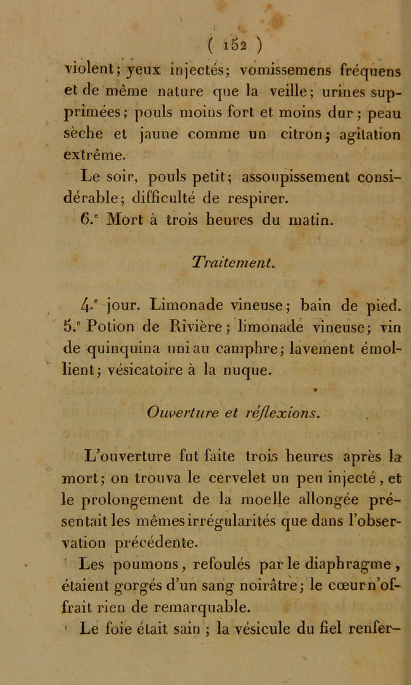 ( 15* ) violent; yeux injectés; vomissemens fréquens et de même nature que la veille; urines sup- primées; pouls moins fort et moins dur; peau sèche et jaune comme un citron; agitation extrême. Le soir, pouls petit; assoupissement consi- dérable; difficulté de respirer. 6.” Mort à trois heures du matin. Traitement. 4-e jour. Limonade vineuse ; bain de pied. 5.° Potion de Rivière; limonade vineuse; vin de quinquina uni au camphre; lavement émol- lient; vésicatoire à la nuque. Ouverture et réflexions. L’ouverture fut faite trois heures après la mort; on trouva le cervelet un peu injecté, et le prolongement de la moelle allongée pré- sentait les mêmes irrégularités que dans l’obser- vation précédente. Les poumons, refoulés par le diaphragme , étaient gorgés d’un sang noirâtre; le cœurn’of- frait rien de remarquable. ' Le foie était sain ; la vésicule du fiel renfer-