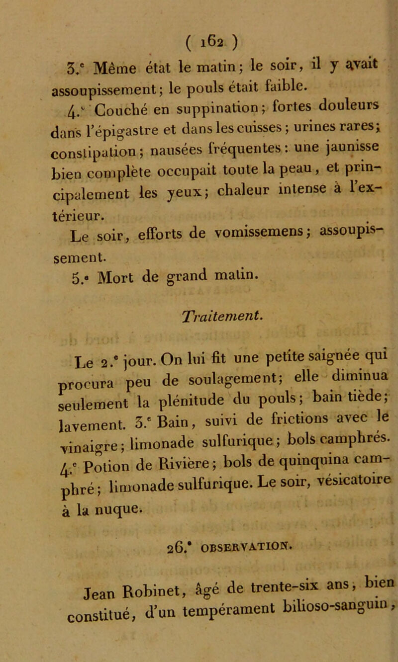 3.* Même état le matin; le soir, il y avait assoupissement; le pouls était faible. 4/ Couché en suppination ; fortes douleurs dans l’épigastre et dans les cuisses ; urines rares; constipation ; nausées fréquentes : une jaunisse bien complète occupait toute la peau, et prin- cipalement les yeux; chaleur intense à 1 ex- térieur. Le soir, efforts de vomissemens; assoupis- sement. 5.° Mort de grand malin. Traitement. Le 2 .* jour. On lui fit une petite saignée qui procura peu de soulagement; elle diminua seulement la plénitude du pouls; bain tiède; lavement. 3.e Bain, suivi de frictions avec le vinaigre; limonade sulfurique; bols camphrés. / « Potion de Rivière; bols de quinquina cam- phré ; limonade sulfurique. Le soir, vésicatoire à la nuque. 26.* OBSERVATION. Jean Robinet, âgé de trente-six ans, bien constitué, d’un tempérament biüoso-sanguin,