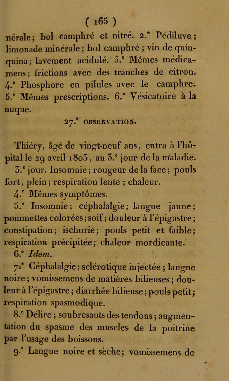 ( *65 ) nérale; bol camphré et nitré. 2.® Pédiluve ; limonade minérale ; bol camphré ; vin de quin- quina; lavement acidulé. 5.® Mêmes médica- mens; frictions avec des tranches de citron. 4-* Phosphore en pilules avec le camphre. 5.° Mêmes prescriptions. 6.° Vésicatoire à la nuque. 27.0 OBSERVATION. Thiéry, âgé de vingt-neuf ans, entra à l’hô- pital le 29 avril i8o3, au 3.e jour de la maladie. 3.* jour. Insomnie ; rougeur de la face ; pouls fort, plein; respiration lente ; chaleur. 4/ Mêmes symptômes. 5. ° Insomnie; céphalalgie; langue jaune; pommettes colorées ; soif; douleur à l’épigastre ; constipation; ischurie; pouls petit et faible; respiration précipitée; chaleur mordicanle. 6. e Idem. 7»' Céphalalgie ; sclérotique injectée ; langue noire; vomissemens de matières bilieuses; dou- leur à l’épigastre ; diarrhée bilieuse ; pouls petit; respiration spasmodique. 8. ® Délire ; soubresauts des tendons ; augmen- tation du spasme des muscles de la poitrine par l’usage des boissons. 9. ® Langue noire et sèche; vomissemens de