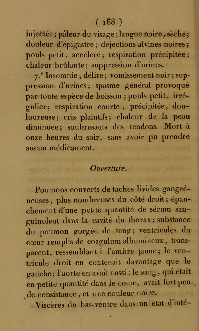 injectée ; pâleur du visage ; langue noire, sèche; douleur d’épigastre; déjections alvines noires; pouls petit, accéléré ; respiration précipitée ; chaleur brûlante; suppression d’urines. 7.® Insomnie ; délire ; vomissement noir ; sup- pression d’urines; spasme général provoqué par toute espèce de boisson ; pouls petit, irré- gulier; respiration courte , précipitée, dou- loureuse; cris plaintifs; chaleur de la peau diminuée; soubresauts des tendons. Mort à onze heures du soir, sans avoir pu prendre aucun médicament. Ouverture. Poumons couverts de taches livides gangré- neuses, plus nombreuses du côté droit; épan- chement d’une petite quantité de sérum san- guinolent dans la cavité du thorax; substance du poumon gorgée de sang; ventricules du cœur remplis de coagulum albumineux, trans- parent, ressemblant à l’ambre jaune; le ven- tricule droit en contenait davantage que le gauche ; l’aorte en avait aussi : le sang, qui était en petite quantité dans le cœur, avait fort peu de consistance , et une couleur noire. Viscères du bas-ventre dans un état d inté-