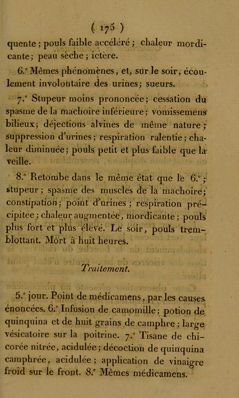 quente ; pouls faible accéléré ; chaleur mordi- cante; peau sèche ; ictère. 6.' Mêmes phénomènes, et, sur le soir, écou- lement involontaire des urines; sueurs. 7.0 Stupeur moins prononcée; cessation du spasme de la mâchoire inférieure ; vomissemens bilieux; déjections alvines de même nature; suppression d’urines; respiration ralentie ; cha- leur diminuée; poüls petit et plus faible que la veille. 8.° Retombe dans le même état que le 6.e ; stupeur; spasme des muscles de la mâchoire; constipation; point d’urines ; respiration pré- cipitée ; chaleur augmentée, mordicante ; pouls plus fort et plus élevé. Le soir, pouls trem- blottant. Mort à huit heures. v-; . i/O dti}'; . ■'Jij n.i ,• Traitement. 5.c jour. Point de médicamens, par les causes énoncées. 6.c Infusion de camomille; potion de quinquina et de huit grains de camphre ; large vésicatoire sur la poitrine. y.c Tisane de chi- corée nitrée, acidulée; décoction de quinquina camphrée, acidulée; application de vinaigre froid sur le front. 8.e Mêmes médicamens.