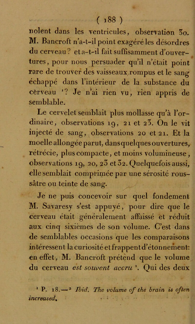 ( >88 ) «oient dans les ventricules, observation 3o. M. Bancroft n’a-t-il point exagéré les désordres du cerveau? eta-t-il fait suffisamment d’ouver- tures, pour nous persuader qu’il n’était point rare de trouver des vaisseaux.rompus et le sang échappé dans l’intérieur de la substance du cerveau '? Je n’ai rien vu, rien appris de semblable. Le cervelet semblait plus mollasse qu’à l’or- dinaire, observations 19, 21 et 23. On le vit injecté de sang, observations 20 et 21. Et la moelle allongée parut, dansquelques ouvertures, rétrécie, plus compacte, et moins volumineuse, observations 19, 20, 23 et 32. Quelquefois aussi, elle semblait comprimée par une sérosité rous- sâtre ou teinte de sang. Je ne puis concevoir sur quel fondement M. Savaresy s’est appuyé, pour dire que le cerveau était généralement affaissé et réduit aux cinq sixièmes de son volume. C’est dans de semblables occasions que les comparaisons intéressent la curiosité et frappentd’étonnement: en effet , M. Bancroft prétend que le volume du cerveau est souvent accru 3. Qui des deux 1 P. 18.—- 1 2 Ibid. The volume of the brain is often increased, • * ■
