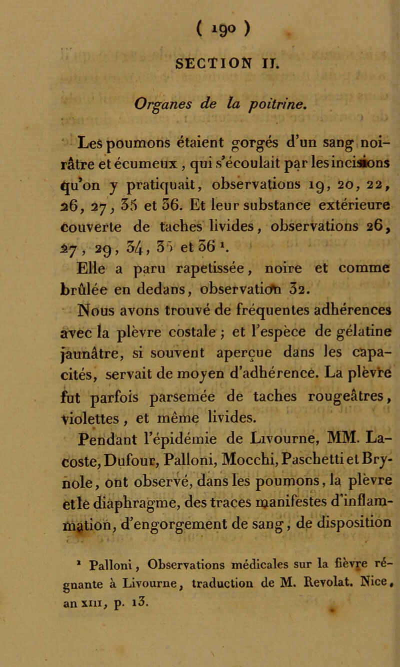 ( *9° ) SECTION II. Organes de la poitrine. Les poumons étaient gorgés d’un sang noi- râtre et écumeux, qui s’écoulait par les incisions qu’on y pratiquait, observations 19, 20, 22, 26, 27 ^ 35 et 36. Et leur substance extérieure couverte de taches livides, observations 26, 27, 29, 34, 35 et 56 *. Elle a paru rapetissée, noire et comme brûlée en dedans, observaticfn 32. Nous avons trouvé de fréquentes adhérences avec la plèvre costale ; et l’espèce de gélatine jaunâtre, si souvent aperçue dans les capa- cités, servait de moyen d’adhérence. La plèvre fut parfois parsemée de taches rougeâtres, violettes, et même livides. Pendant l’épidémie de Livourne, MM. La- coste, Dufour, Palloni, Mocchi, Paschetti et Bry- nole, ont observé, dans les poumons, la plèvre etlé diaphragme, des traces manifestes d’inflam- mation, d’engorgement de sang, de disposition 1 Palloni, Observations médicales sur la fièvre ré- gnante à Livourne, traduction de M. Revolat. Nice, an xui, p. i3.
