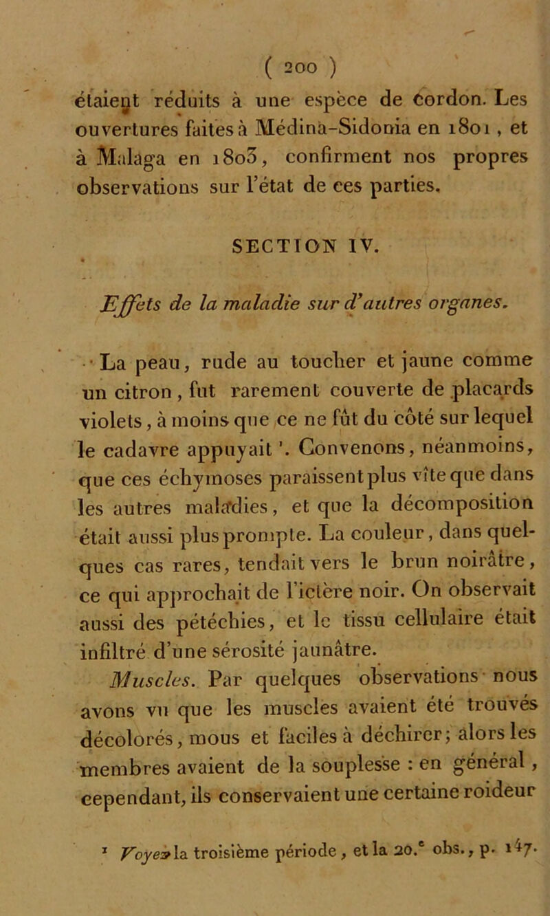 étaient réduits à une espèce de cordon. Les ouvertures faites à Médina-Sidonia en 1801 , et à Malaga en i8o3, confirment nos propres observations sur l’état de ces parties. SECTION IV. Effets de la maladie sur d’autres organes. La peau, rude au toucher et jaune comme un citron , fut rarement couverte de .placards violets, à moins que ce ne fût du côté sur lequel le cadavre appuyait Convenons, néanmoins, que ces échymoses paraissent plus vîte que dans les autres maladies, et que la décomposition était aussi plus prompte. La couleur, dans quel- ques cas rares, tendait vers le brun noirâtre, ce qui approchait de l’ictère noir. On observait aussi des pétéchies, et le tissu cellulaire était infiltré d’une sérosité jaunâtre. Muscles. Par quelques observations nous avons vu que les muscles avaient été trouvés décolorés, mous et faciles à déchirer; alors les membres avaient de la souplesse : en général , cependant, ils conservaient une certaine roideur 1 Voye?la troisième période , et la 20.6 obs., p. 1+7-
