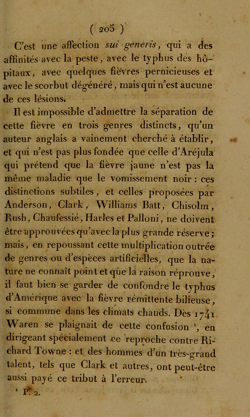 C’est une affection sui generis, qui a des affinités avec la peste, avec le typhus des hô- pitaux, avec quelques fièvres pernicieuses et avec le scorbut dégénéré, mais qui n’est aucune de ces lésions. Il est impossible d’admettre la séparation de cette fièvre en trois genres distincts, qu’un auteur anglais a vainement cherché à établir, et qui n’est pas plus fondée que celle d’Aréjula qui prétend que la fièvre jaune n’est pas la même maladie que le vomissement noir : ces distinctions subtiles, et celles proposées par Anderson, Clark, Williams Batt, Chisolm, Rush, Chaufessié,Harles et Palloni, ne doivent être approuvées qu’avec la plus grande réserve ; mais, en repoussant cette multiplication outrée de genres ou d’espèces artificielles, que la na- ture ne connaît point et que la raison réprouve, il faut bien se garder de confondre le typhus d’Amérique avec la fièvre rémittente bilieuse, « ' si commune dans les climats chauds. Dès 1741 Waren se plaignait de celte confusion ', en dirigeant spécialement ce reproche contre Ri- chard Towne : et des hommes d’un très-grand talent, tels que Clark et autres, ont peut-être aussi payé ce tribut à l’erreur. 1 1*2.