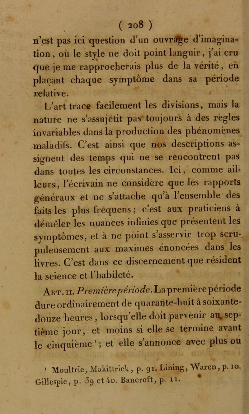 n’est pas ici question d’un ouvrage d’imagina- tion, où le style ne doit point languir, j’ai cru que je me rapprocherais plus de la vérité , en plaçant chaque symptôme dans sa période relative. L’art trace facilement les divisions, mais la nature ne s’assujétit pas toujours à des règles invariables dans la production des phénomènes maladifs. C’est ainsi que nos descriptions as- signent des temps qui ne se rencontrent pas dans toutes les circonstances. Ici, comme ail- leurs, l’écrivain ne considère que les rapports généraux et ne s’attache qu’à l’ensemble des faits les plus fréquens ; c’est aux praticiens à démêler les nuances infinies que présentent les symptômes, et à ne point s asservir trop scru- puleusement aux maximes énoncées dans les livres. C’est dans ce discernement que résident la science et l’habileté. Art. ii. Première période. La premièrepériode dure ordinairement de quarante-huit à soixante- douze heures, lorsqu’elle doit parvenir au, sep- tième jour, et moins si elle se termine avant le cinquième ‘ ; et elle s’annonce avec plus ou 1 Moultrie, Makittrick, p. 91. Lining, Waren, p. 10. Gillespie, p. 3g et 4o. Bancroft, p. n.