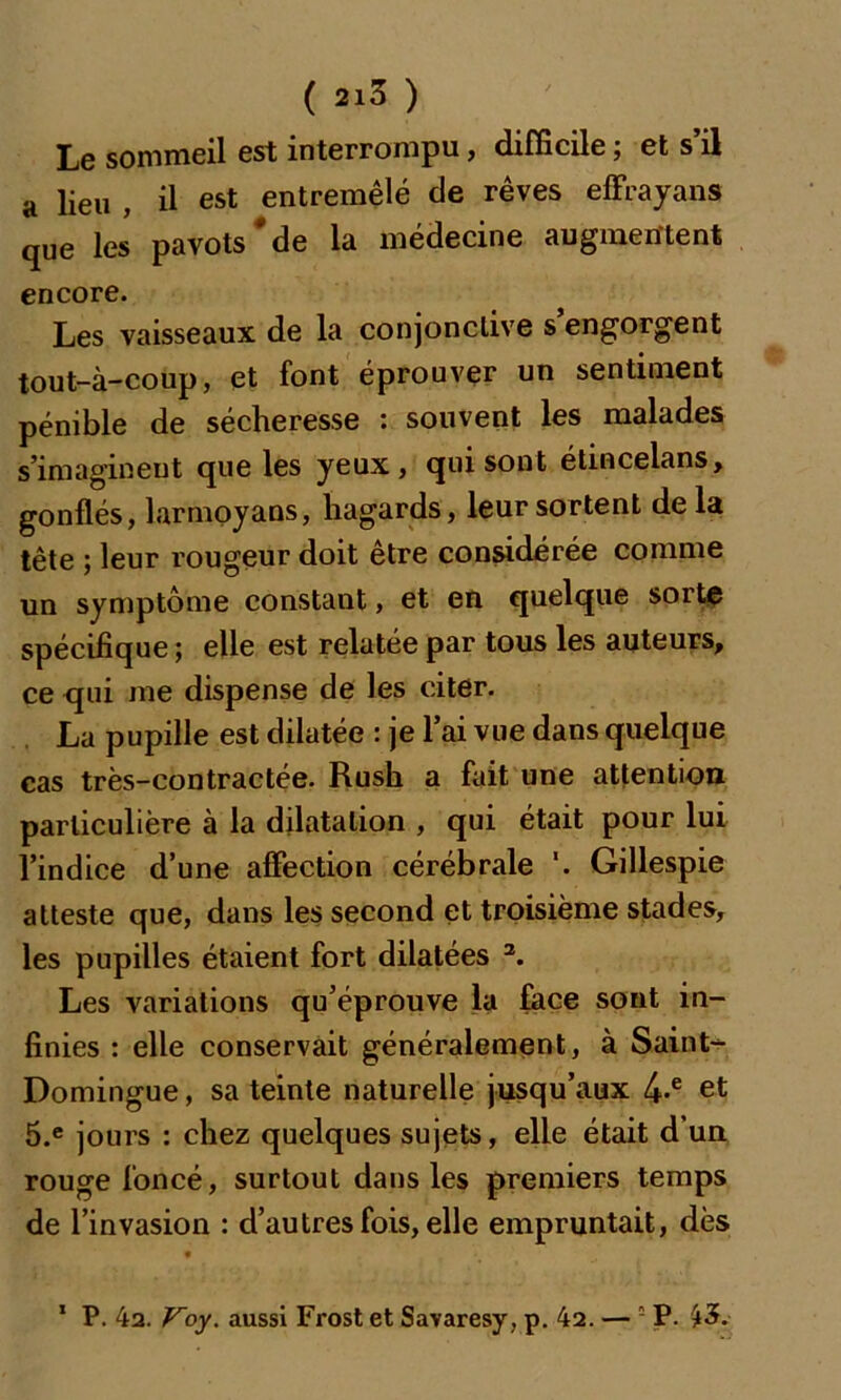 Le sommeil est interrompu, difficile ; et s’il a lieu , il est entremêlé de rêves effrayans que les pavots*de la médecine augmentent encore. Les vaisseaux de la conjonctive s engorgent tout-à-coup, et font éprouver un sentiment pénible de sécheresse : souvent les malades s’imaginent que les yeux , qui sont étincelans, gonflés, larmoyans, hagards, leur sortent delà tête ; leur rougeur doit être considérée comme un symptôme constant, et en quelque sorte spécifique ; elle est relatée par tous les auteurs, ce qui me dispense de les citer. La pupille est dilatée : je l’ai vue dans quelque cas très-contractée. Rush a fait une attention particulière à la dilatation , qui était pour lui l’indice d’une affection cérébrale '. Gillespie atteste que, dans les second et troisième stades, les pupilles étaient fort dilatées 2. Les variations qu’éprouve la face sont in- finies : elle conservait généralement, à Saint- Domingue , sa teinte naturelle jusqu’aux 4-e et 5.e jours : chez quelques sujets, elle était d’un rouge foncé, surtout dans les premiers temps de l’invasion : d’autres fois, elle empruntait, dès • * 1 P. 4a. Voy. aussi Frost et Savaresy, p. 42. — P. £3.