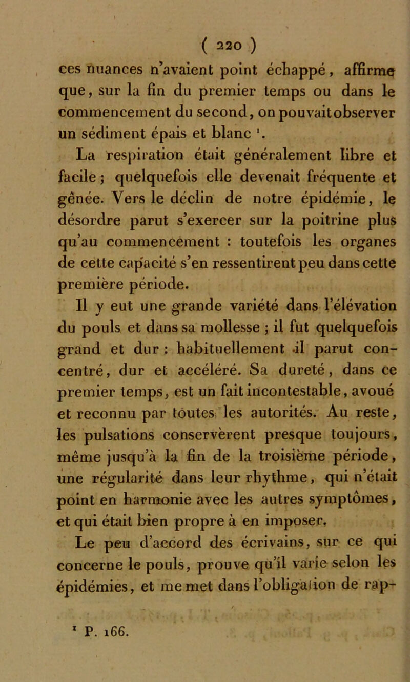 ces nuances n’avaient point échappé, affirme que, sur la fin du premier temps ou dans le commencement du second, on pouvaitobserver un sédiment épais et blanc '. La respiration était généralement libre et facile ; quelquefois elle devenait fréquente et gênée. Vers le déclin de notre épidémie, le désordre parut s’exercer sur la poitrine plus qu’au commencement : toutefois les organes de cette cap'acité s’en ressentirent peu dans cette première période. Il y eut une grande variété dans l’élévation du pouls et dans sa mollesse ; il fut quelquefois grand et dur : habituellement -il parut con- centré, dur et accéléré. Sa dureté, dans ce premier temps, est un fait incontestable, avoué et reconnu par toutes les autorités. Au reste, les pulsations conservèrent presque toujours, même jusqu’à la fin de la troisième période, une régularité dans leur rhythme, qui n’était point en harmonie avec les autres symptômes, et qui était bien propre à en imposer. Le peu d’accord des écrivains, sur ce qui concerne le pouls, prouve qu’il varie selon les épidémies, et me met dans l’obligalion de rap- 1 P. i66.