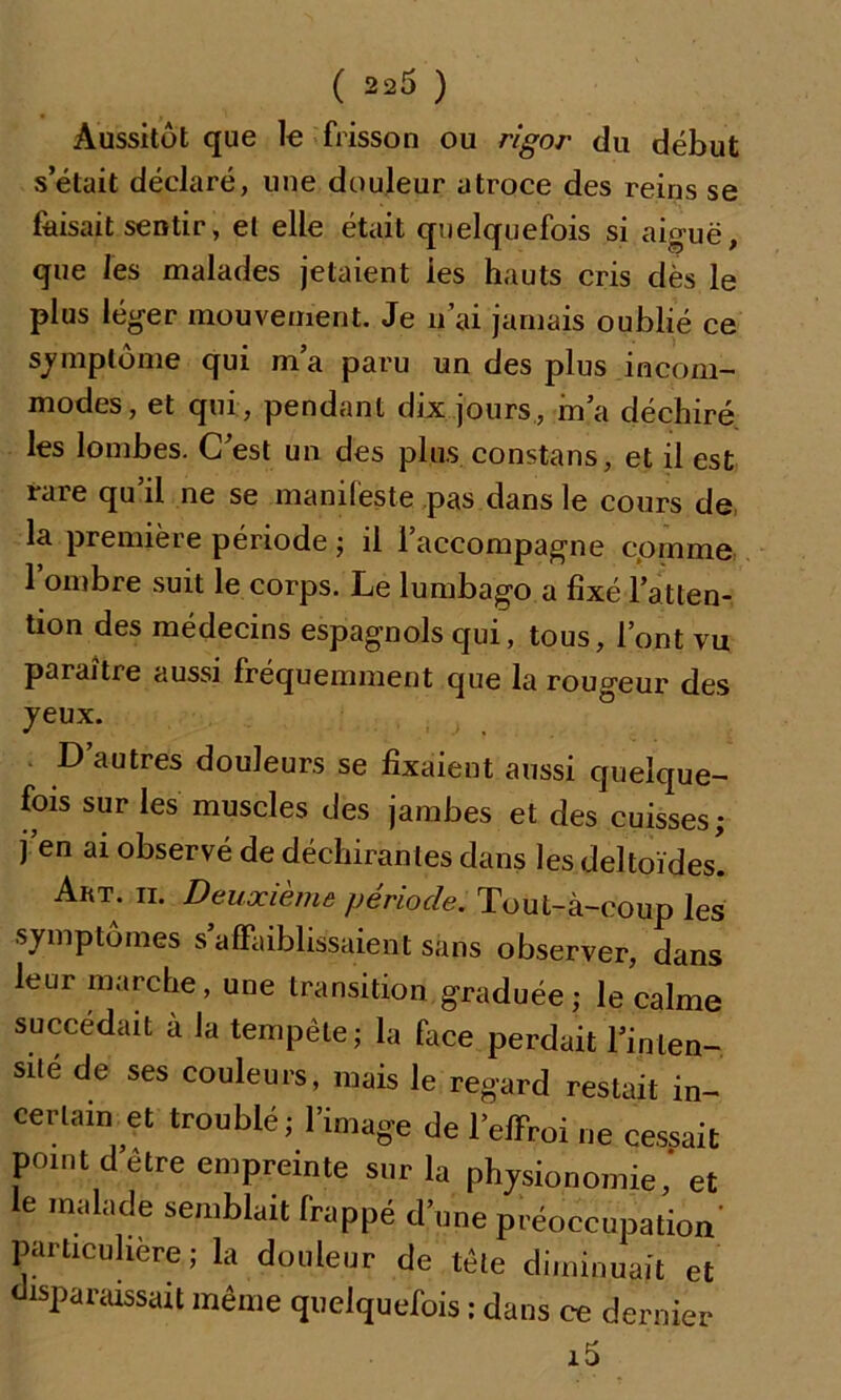 Aussitôt que le frisson ou rigor du début s’était déclaré, une douleur atroce des reins se faisait sentir, et elle était quelquefois si aiguë, que les malades jetaient ies hauts cris dès le plus léger mouvement. Je n’ai jamais oublié ce symptôme qui m’a paru un des plus incom- modes, et qui, pendant dix jours, m’a déchiré les lombes. C’est un des plus constans, et il est rare qu’il ne se manifeste pas dans le cours de la première période ; il l’accompagne comme 1 ombre suit le corps. Le lumbago a fixé l’atten- tion des médecins espagnols qui, tous, l’ont vu paraître aussi fréquemment que la rougeur des jeux. D’autres douleurs se fixaient aussi quelque- fois sur les muscles des jambes et des cuisses; j’en ai observé de déchirantes dans les deltoïdes! Art. ii. Deuxième période. Tout-à-coup les symptômes s affaiblissaient sans observer, dans leur marche, une transition graduée; le calme succédait à la tempête; la face perdait l’inten- sité de ses couleurs, mais le regard restait in- certain et troublé; l’image de beffroi ne cessait point detre empreinte sur la physionomie, et le malade semblait frappé d’une préoccupation' particulière; la douleur de tête diminuait et disparaissait même quelquefois ; dans ce dernier i5