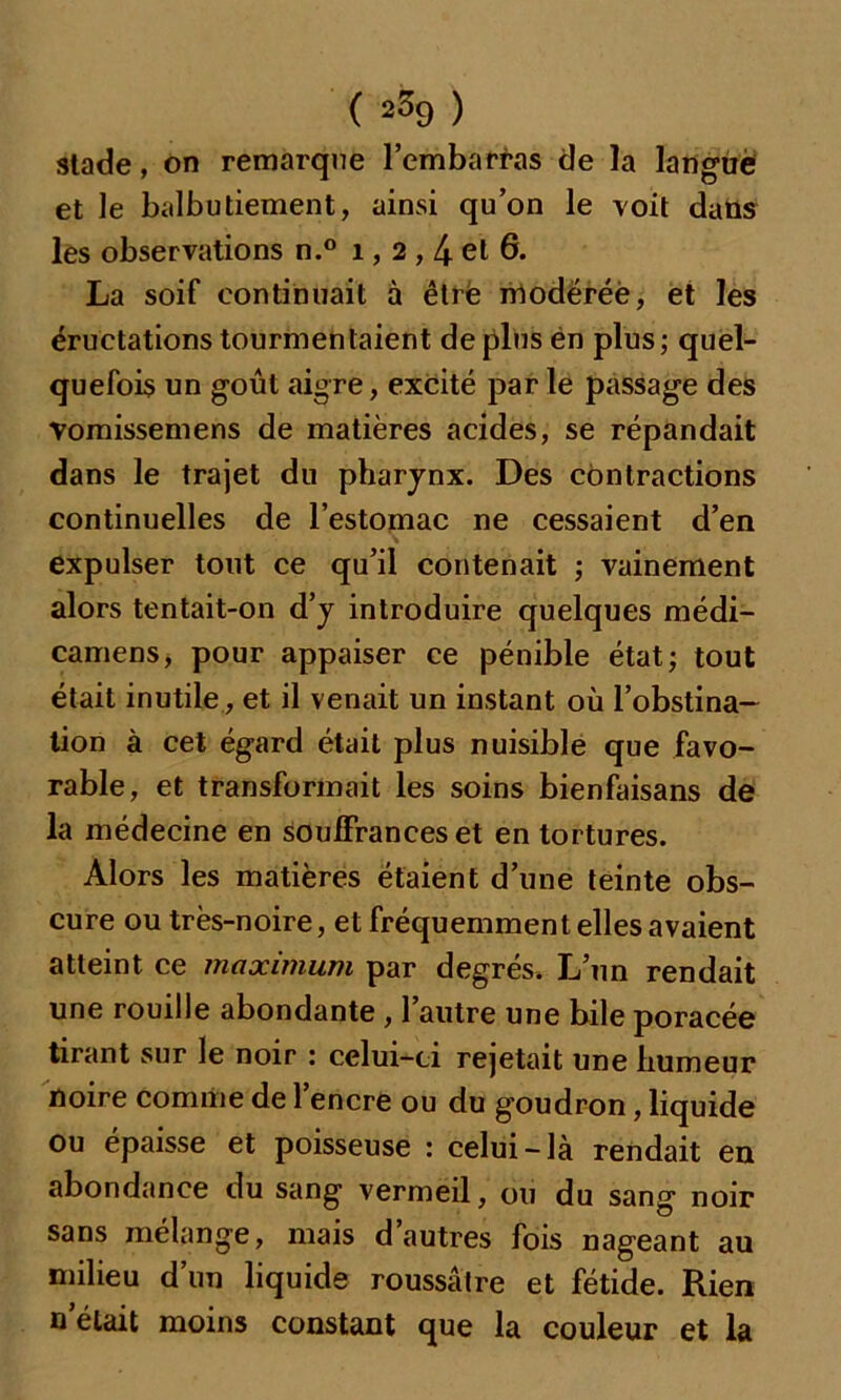 ( 2% ) stade, on remarque l’embarras de la langiië et le balbutiement, ainsi qu’on le voit dans les observations n.° 1, 2,4 et 6. La soif continuait à être modérée, et les éructations tourmentaient de plus én plus ; quel- quefois un goût aigre, excité par le passage des Vomissemens de matières acides, se répandait dans le trajet du pharynx. Des contractions continuelles de l’estomac ne cessaient d’en expulser tout ce qu’il contenait ; vainement alors tentait-on d’y introduire quelques médi- camens, pour appaiser ce pénible état; tout était inutile, et il venait un instant où l’obstina- tion à cet égard était plus nuisible que favo- rable, et transformait les soins bienfaisans de la médecine en souffrances et en tortures. Alors les matières étaient d’une teinte obs- cure ou très-noire, et fréquemment elles avaient atteint ce maximum par degrés. L’un rendait une rouille abondante , 1 autre une bile poracée tirant sur le noir : celui-ci rejetait une humeur noire comme de l’encre ou du goudron, liquide ou épaisse et poisseuse : celui-là rendait en abondance du sang vermeil, ou du sang noir sans mélange, mais d autres fois nageant au milieu d’un liquide roussâtre et fétide. Rien n’élait moins constant que la couleur et la