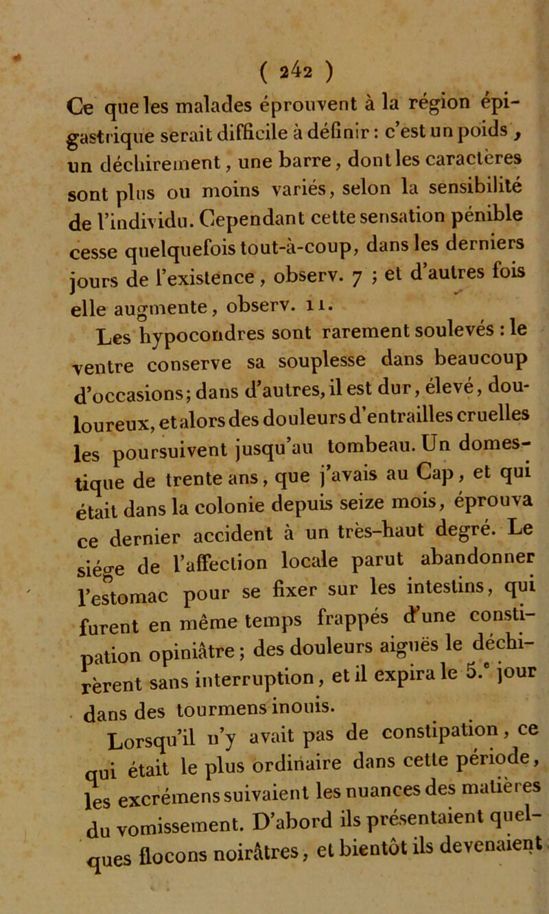 Ce que les malades éprouvent à la région épi- gastrique serait difficile à définir : c est un poids f un déchirement, une barre, dont les caractères sont pins ou moins varies, selon la sensibilité de l’individu. Cependant cette sensation pénible cesse quelquefois tout-à-coup, dans les derniers jours de l’existence, observ. 7 ; et d’autres fois elle augmente, observ. 11. Les hypocondres sont rarement soulevés : le •ventre conserve sa souplesse dans beaucoup d’occasions; dans d’autres,il est dur, élevé, dou- loureux, etalors des douleurs d entrailles cruelles les poursuivent jusqu’au tombeau. Un domes- tique de trente ans, que j’avais au Cap, et qui était dans la colonie depuis seize mois, éprouva ce dernier accident à un très-haut degré. Le siège de l’affection locale parut abandonner l’estomac pour se fixer sur les intestins, qui furent en même temps frappés d’une consti- pation opiniâtre ; des douleurs aiguës le déchi- rèrent sans interruption, et il expira le 5.e jour dans des tourmens inouis. Lorsqu’il 11’y avait pas de constipation, ce qui était le plus ordinaire dans cette période, les excrémens suivaient les nuances des matières du vomissement. D’abord ils présentaient quel- ques flocons noirâtres, et bientôt ils devenaient