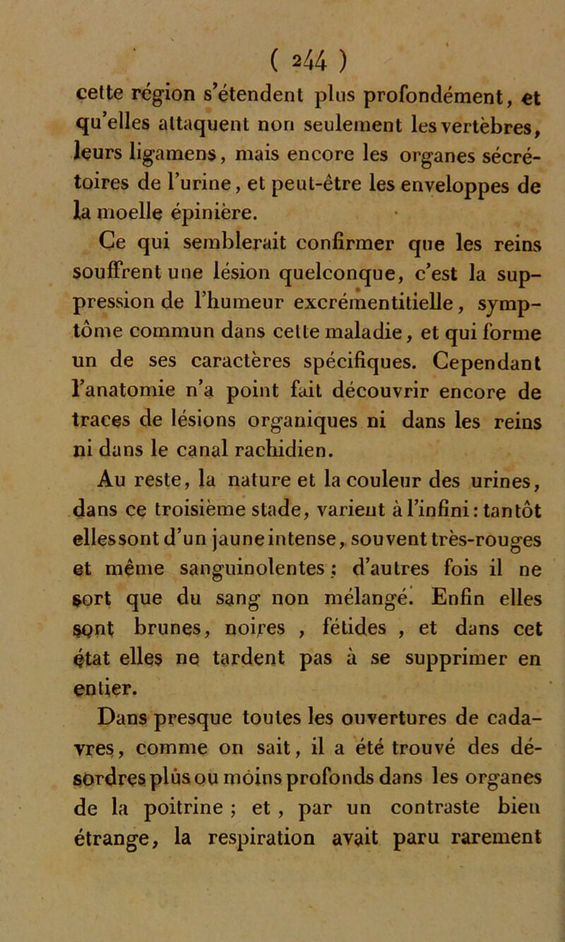 cette région s’étendent plus profondément, et qu’elles attaquent non seulement les vertèbres, leurs ligamens, mais encore les organes sécré- toires de l’urine, et peut-être les enveloppes de la moelle épinière. Ce qui semblerait confirmer que les reins souffrent une lésion quelconque, c’est la sup- pression de l’humeur excrémentitielle, symp- tôme commun dans celte maladie, et qui forme un de ses caractères spécifiques. Cependant l’anatomie n’a point fait découvrir encore de traces de lésions organiques ni dans les reins ni dans le canal rachidien. Au reste, la nature et la couleur des urines, dans ce troisième stade, varient à l’infini: tantôt elles sont d’un jaune intense, souvent très-rouges et même sanguinolentes : d’autres fois il ne sort que du sang non mélangé. Enfin elles sont brunes, noires , fétides , et dans cet état elles ne tardent pas à se supprimer en entier. Dans presque toutes les ouvertures de cada- vres, comme on sait, il a été trouvé des dé- sordres plus ou moins profonds dans les organes de la poitrine ; et , par un contraste bien étrange, la respiration avait paru rarement
