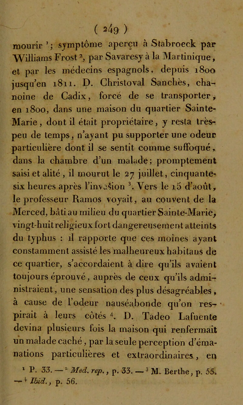 mourir1; symptôme aperçu «à Stabroeck par Williams Frost2, par Savaresy à la Martinique, et par les médecins espagnols, depuis 1800 jusqu’en 1811. D. Christoval Sanchès, cha- noine de Cadix, forcé de se transporter, en 1800, dans une maison du quartier Sainte- Marie, dont il était propriétaire, y resta très- peu de temps, n’ayant pu supporter une odeur particulière dont il se sentit comme suffoqué, dans la chambre d’un malade; promptement saisi et alité , il mourut le 27 juillet, cinquante- six heures après l’invasion 3. Vers le i5 d’août, le professeur Rarnos voyait, au couvent de la Merced, bâtiau milieu du quartier Sainte-Marie, vingt-huit religieux fort dangereusement atteints du typhus : il rapporte que ces moines ayant constamment assisté les malheureux habitans de ce quartier, s’accordaient à dire qu’ils avaient toujours éprouvé, auprès de ceux qu’ils admi- nistraient, une sensation des plus désagréables, à cause de l’odeur nauséabonde qu’on res- ■ pirait à leurs côtés 4. D. Tadeo Lafuente devina plusieurs fois la maison qui renfermait un malade caché, par la seule perception d’éma- nations particulières et extraordinaires, en 1 P. 33. —2 Med. rep., p. 33. 3 M. Berthe, p. 55. —1 Ibid., p. 56.