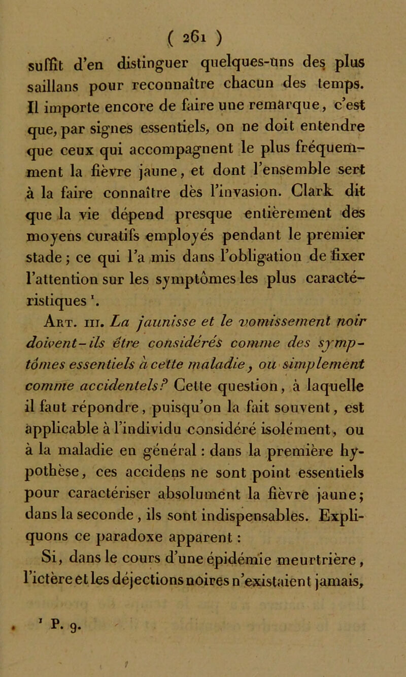 suffît d’en distinguer quelques-uns des plus saillans pour reconnaître chacun des temps. Il importe encore de faire une remarque, c’est que, par signes essentiels, on ne doit entendre que ceux qui accompagnent le plus fréquem- ment la fièvre jaune, et dont l’ensemble sert à la faire connaître dès l’invasion. Clark dit que la vie dépend presque entièrement des moyens curatifs employés pendant le premier stade; ce qui l’a mis dans l’obligation de fixer l’attention sur les symptômes les plus caracté- ristiques '. Art. ni. La jaunisse et le vomissement noir doivent-ils être considérés comme des symp- tômes essentiels ci cette maladie} ou simplement comme accidentels P Cette question, à laquelle il faut répondre, puisqu’on la fait souvent, est applicable à l’individu considéré isolément , ou à la maladie en général : dans la première hy- pothèse, ces accidens ne sont point essentiels pour caractériser absolument la fièvre jaune; dans la seconde , ils sont indispensables. Expli- quons ce paradoxe apparent : Si, dans le cours d’une épidémie meurtrière, 1 ictère et les déjections noires n’existaient jamais, . ’ ^ 9- t