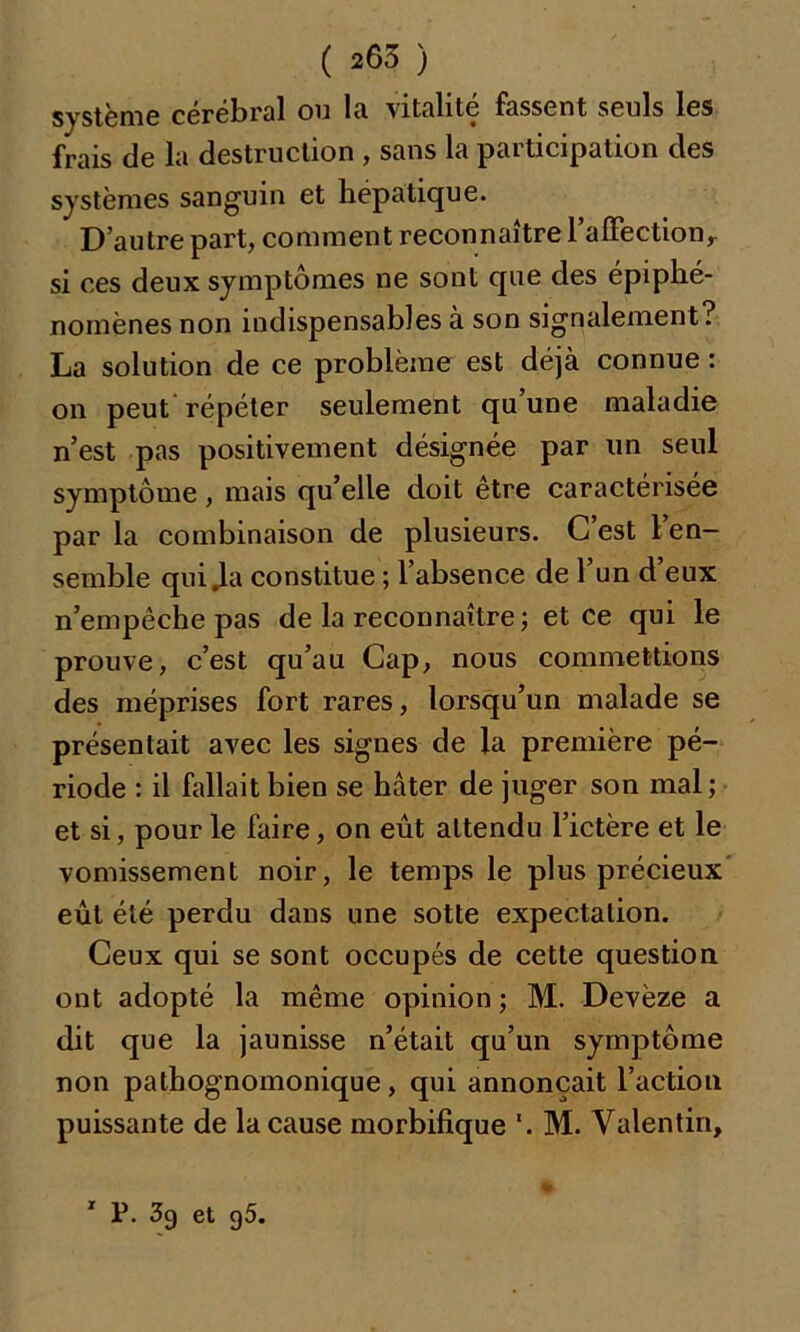 système cérébral ou la vitalité fassent seuls les frais de la destruction , sans la participation des systèmes sanguin et hépatique. D’autre part, comment reconnaître l’aITectionr si ces deux symptômes ne sont que des épiphé- nomènes non indispensables à son signalement? La solution de ce problème est déjà connue : on peut répéter seulement qu’une maladie n’est pas positivement désignée par un seul symptôme, mais qu’elle doit être caractérisée par la combinaison de plusieurs. C’est l’en- semble qui .la constitue ; l’absence de l’un d’eux n’empêche pas de la reconnaître ; et ce qui le prouve, c’est qu’au Cap, nous commettions des méprises fort rares, lorsqu’un malade se présentait avec les signes de la première pé- riode : il fallait bien se hâter de juger son mal; et si, pour le faire, on eût attendu l’ictère et le vomissement noir, le temps le plus précieux eût été perdu dans une sotte expectation. Ceux qui se sont occupés de cette question ont adopté la même opinion; M. Devèze a dit que la jaunisse n’était qu’un symptôme non pathognomonique, qui annonçait l’action puissante de la cause morbifique '. M. Valentin, 1 P. 39 et g5.