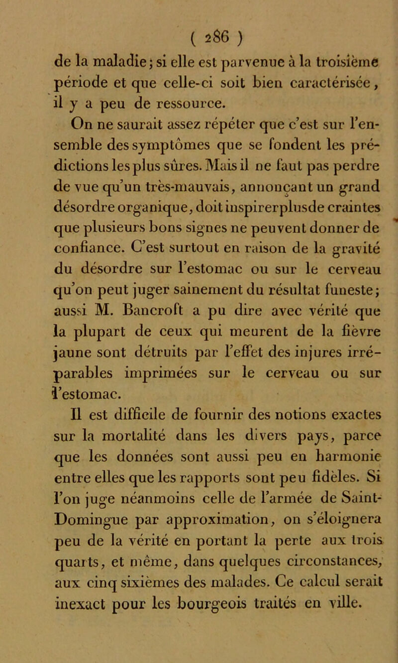 de la maladie; si elle est parvenue à la troisième période et que celle-ci soit bien caractérisée, il y a peu de ressource. On ne saurait assez répéter que c’est sur l’en- semble des symptômes que se fondent les pré- dictions les plus sûres. Mais il ne faut pas perdre de vue qu’un très-mauvais, annonçant un grand désordre organique, doit inspirerplusde craintes que plusieurs bons signes ne peuvent donner de confiance. C’est surtout en raison de la gravité du désordre sur l’estomac ou sur le cerveau qu’on peut juger sainement du résultat funeste; aussi M. Bancroft a pu dire avec vérité que la plupart de ceux qui meurent de la fièvre jaune sont détruits par l’effet des injures irré- parables imprimées sur le cerveau ou sur l’estomac. Il est difficile de fournir des notions exactes sur la mortalité dans les divers pays, parce que les données sont aussi peu en harmonie entre elles que les rapports sont peu fidèles. Si l’on juge néanmoins celle de l’armée de Saint- Domingue par approximation, on s’éloignera peu de la vérité en portant la perte aux trois quarts, et même, dans quelques circonstances, aux cinq sixièmes des malades. Ce calcul serait inexact pour les bourgeois traités en ville.