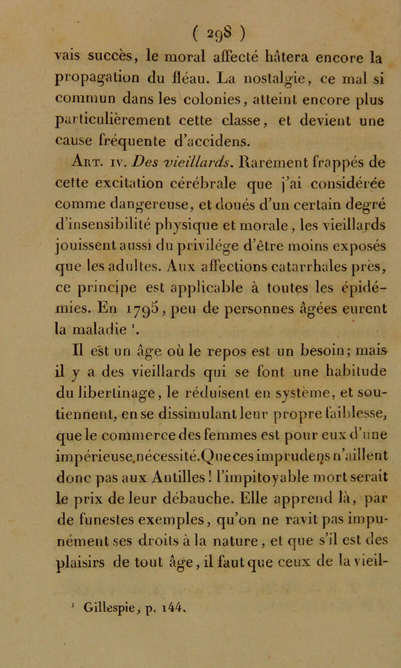 ( 2<)S ) vais succès, le moral affecté hâtera encore la propagation du fléau. La nostalgie, ce mal si commun dans les colonies, atteint encore plus particulièrement cette classe, et devient une cause fréquente d’accidens. Art. iv. Des vieillards. Rarement frappés de cette excitation cérébrale que j’ai considérée comme dangereuse, et doués d’un certain degré d’insensibilité physique et morale , les vieillards jouissent aussi du privilège d’être moins exposés que les adultes. Aux affections catarrhales près, ce principe est applicable à toutes les épidé- mies. En 1795, peu de personnes âgées eurent la maladie '. Il est un âge où le repos est un besoin; mais il y a des vieillards qui se font une habitude du libertinage, le réduisent en système, et sou- tiennent, en se dissimulant leur propre faiblesse, que le commerce des femmes est pour eux d’une impérieuse.nécessité.Quecesimprudens n’aillent donc pas aux Antilles ! l’impitoyable mort serait le prix de leur débauche. Elle apprend là, par de funestes exemples, qu’on ne ravit pas impu- nément ses droits à la nature, et que s’il est des plaisirs de tout âge, il faut que ceux de la vieil- 1 Gillespie, p. i44.