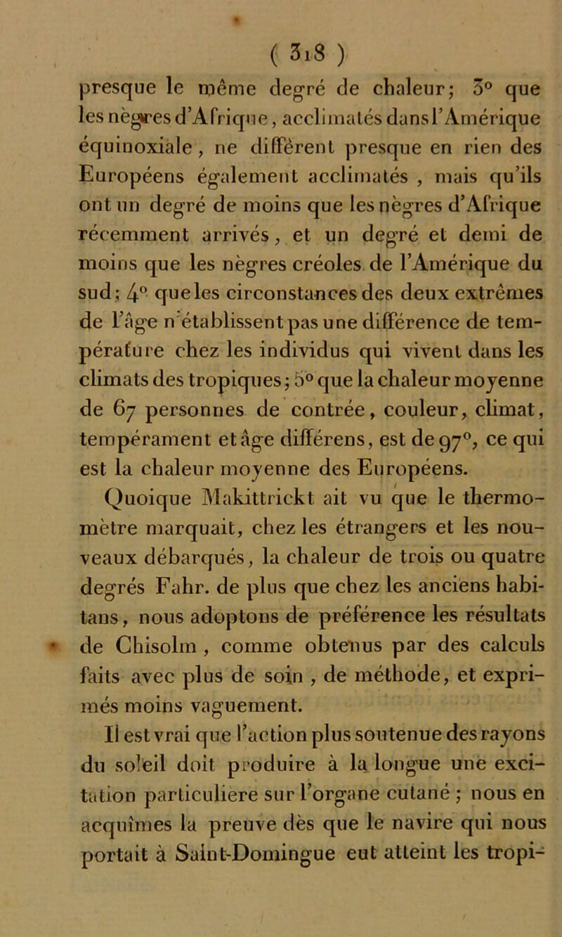 ( 3*8 ) presque le même degré de chaleur; 3° que les nègres d’Afrique, acclimatés dans l’Amérique équinoxiale, ne diffèrent presque en rien des Européens également acclimatés , mais qu’ils ont un degré de moins que les nègres d’Afrique récemment arrivés, et un degré et demi de moins que les nègres créoles de l’Amérique du sud; 4° que les circonstances des deux extrêmes de l’âge n établissent pas une différence de tem- pérature chez les individus qui vivent dans les climats des tropiques ; 5° que la chaleur moyenne de 67 personnes de contrée, couleur, climat, tempérament et âge différens, est de97°, ce qui est la chaleur moyenne des Européens. Quoique Makittrickt ait vu que le thermo- mètre marquait, chez les étrangers et les nou- veaux débarqués, la chaleur de trois ou quatre degrés Fahr. de plus que chez les anciens habi- tans, nous adoptons de préférence les résultats de Chisolm , comme obtenus par des calculs faits avec plus de soin , de méthode, et expri- més moins vaguement. Il est vrai que l’action plus soutenue des rayons du soleil doit produire à la longue une exci- tation particulière sur l’organe cutané ; nous en acquîmes la preuve dès que le navire qui nous portait à Saint-Domingue eut atteint les tropi-