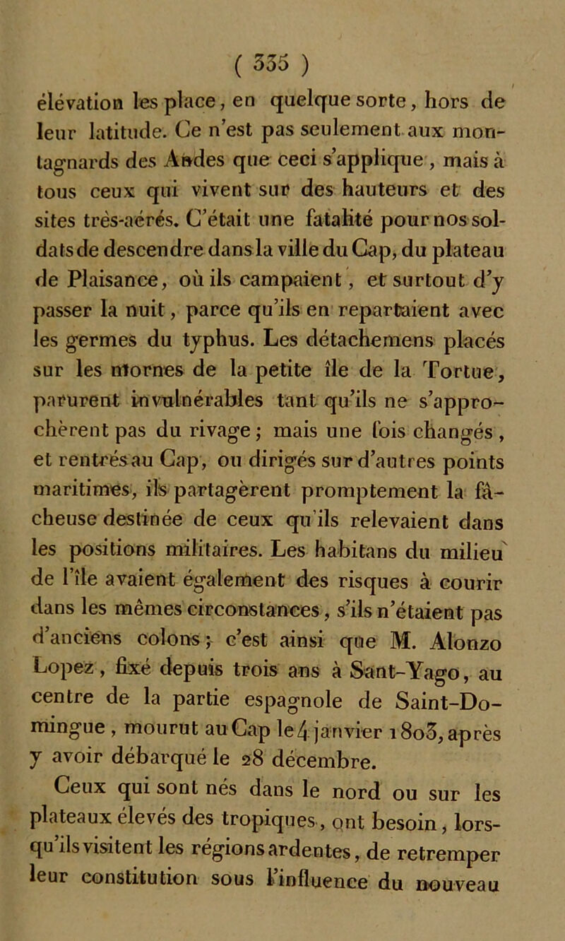 élévation les place, en quelque sorte, hors de leur latitude. Ce n’est pas seulement aux mon- tagnards des Andes que ceci s’applique , mais à tous ceux qui vivent sur? des hauteurs et des sites très-aérés. C’était une fatalité pour nos sol- dats de descendre dans la ville du Cap, du plateau de Plaisance, où ils campaient, et surtout d’y passer la nuit, parce qu’ils en repartaient avec les germes du typhus. Les détachemens placés sur les mornes de la petite île de la Tortue, parurent invulnérables tant qu’ils ne s’appro- chèrent pas du rivage ; mais une fois changés , et rentrésau Cap, ou dirigés sur d’autres points maritimes, ils partagèrent promptement la fâ- cheuse destinée de ceux qu’ils relevaient dans les positions militaires. Les habitans du milieu de l’île avaient également des risques à courir dans les mêmes circonstances, s’ils n’étaient pas d’anciens colons; c’est ainsi que M. Alonzo Lopez, fixé depuis trois ans à Sant-Yago, au centre de la partie espagnole de Saint-Do- mingue , mourut au Cap le 4 janvier i8o3, après y avoir débarqué le 28 décembre. Ceux qui sont nés dans le nord ou sur les plateaux élevés des tropiques , ont besoin, lors- qu’ils visitent les régions ardentes, de retremper leur constitution sous l’influence du nouveau