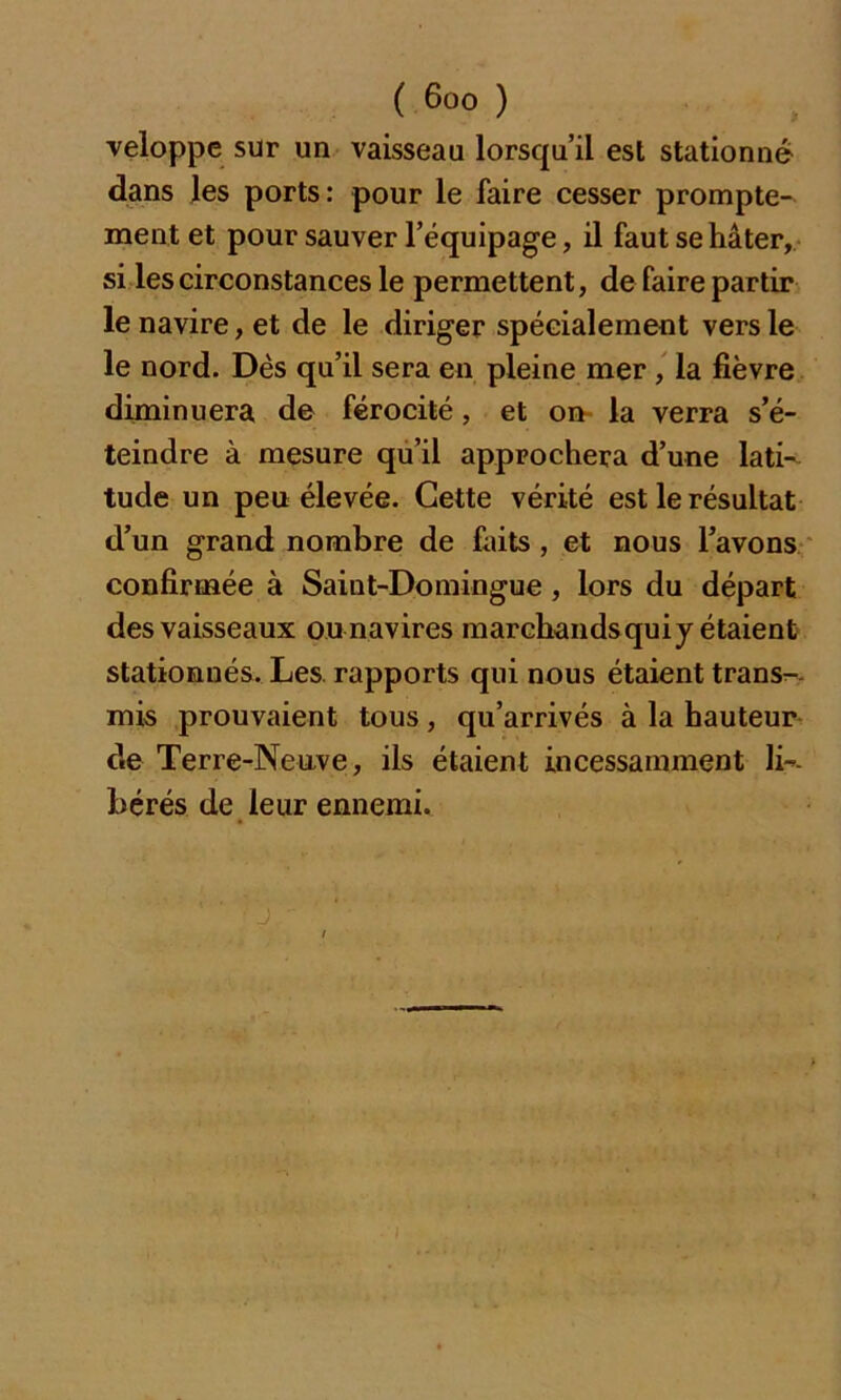 veloppe sur un vaisseau lorsqu’il est stationné dans les ports: pour le faire cesser prompte- ment et pour sauver l’équipage, il faut se hâter, si les circonstances le permettent, de faire partir le navire, et de le diriger spécialement vers le le nord. Dès qu’il sera en pleine mer , la fièvre diminuera de férocité, et on la verra s’é- teindre à mesure qu’il approchera d’une lati- tude un peu élevée. Cette vérité est le résultat d’un grand nombre de faits , et nous l’avons confirmée à Saint-Domingue , lors du départ des vaisseaux ou navires marchands qui y étaient stationnés. Les rapports qui nous étaient trans- mis prouvaient tous, qu’arrivés à la hauteur de Terre-Neuve, ils étaient incessamment li- bérés de leur ennemi.