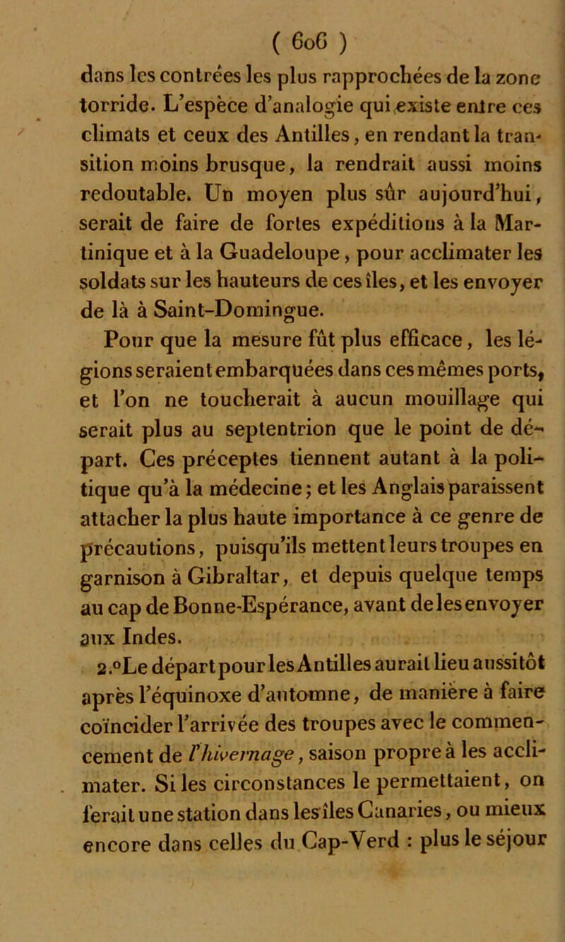 dans les contrées les plus rapprochées de la zone torride. L’espèce d’analogie qui existe entre ces climats et ceux des Antilles, en rendant la tran- sition moins brusque, la rendrait aussi moins redoutable. Un moyen plus sûr aujourd’hui, serait de faire de fortes expéditions à la Mar- tinique et à la Guadeloupe, pour acclimater les soldats sur les hauteurs de ces îles, et les envoyer de là à Saint-Domingue. Pour que la mesure fût plus efficace, les lé- gions seraient embarquées dans ces mêmes ports, et l’on ne toucherait à aucun mouillage qui serait plus au septentrion que le point de dé- part. Ces préceptes tiennent autant à la poli- tique qu’à la médecine; et les Anglais paraissent attacher la plus haute importance à ce genre de précautions, puisqu’ils mettent leurs troupes en garnison à Gibraltar, et depuis quelque temps au cap de Bonne-Espérance, avant de les envoyer aux Indes. 2.°Ledépartpour les Antilles aurait lieu aussitôt après l’équinoxe d’automne, de manière à faire coïncider l’arrivée des troupes avec le commen- cement de P hivernage, saison propre à les accli- mater. Si les circonstances le permettaient, on ferait une station dans les îles Canaries, ou mieux encore dans celles du Cap-\ erd : plus le séjour