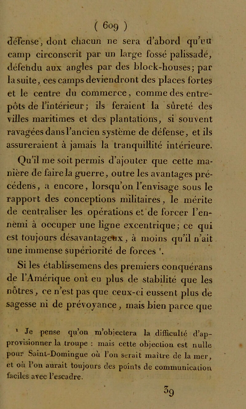 défense, dont chacun ne sera d’abord qu’uü camp circonscrit par un large fossé palissadé, défehdu aux angles par des block-houses; par la suite, ces camps deviendront des places fortes et le centre du commerce, comme des entre- pôts de l’intérieur ; ils feraient la sûreté des villes maritimes et des plantations, si souvent ravagées dans l’ancien système de défense , et ils assureraient à jamais la tranquillité intérieure. Qu’il me soit permis d’ajouter que cette ma- nière de faire la guerre, outre les avantages pré- cédent, a encore, lorsqu’on l’envisage sous le rapport des conceptions militaires, le mérite de centraliser les opérations et de forcer l’en- nëmi à occuper une ligne excentrique; ce qui est toujours désavantageux, à moins qu’il n’ait une immense supériorité de forces \ Si les établissemens des premiers conquérans de l’Amérique ont eu plus de stabilité que les nôtres, ce n’est pas que ceux-ci eussent plus de sagesse ni de prévoyance, mais bien parce que 1 Je pense qu’on m’objectera la difficulté d’ap- provisionner la troupe : mais cette objection est nulle pour Saint-Domingue où l’on serait maître de la mer, et ou 1 on aurait toujours des points de communication faciles avec l’escadre. ^9