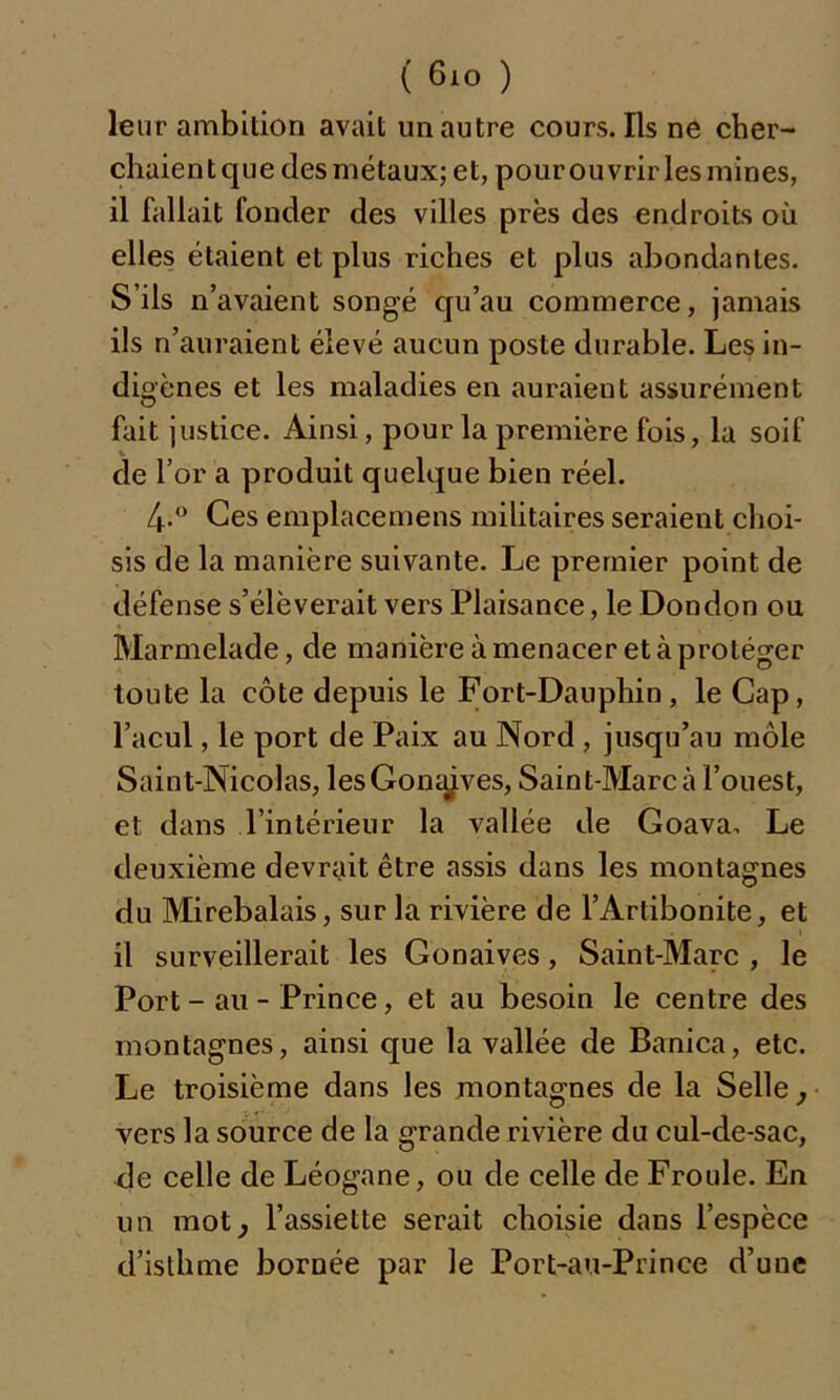 leur ambition avait un autre cours. Ils ne cher- chaient que des métaux; et, pour ouvrir les mines, il fallait fonder des villes près des endroits où elles étaient et plus riches et plus abondantes. S’ils n’avaient songé qu’au commerce, jamais ils n’auraient élevé aucun poste durable. Les in- digènes et les maladies en auraieut assurément fait justice. Ainsi, pour la première fois, la soif de l’or a produit quelque bien réel. 4-° Ces emplacemens militaires seraient choi- sis de la manière suivante. Le premier point de défense s’élèverait vers Plaisance, le Dondon ou Marmelade, de manière à menacer et à protéger toute la côte depuis le Fort-Dauphin, le Cap, l’acul, le port de Paix au Nord , jusqu’au môle Saint-Nicolas, lesGom^ves, Saint-Marc à l’ouest, et dans l’intérieur la vallée de Goava. Le deuxième devrait être assis dans les montagnes du Mirebalais, sur la rivière de l’Artibonite, et il surveillerait les Gonaives, Saint-Marc , le Port-au-Prince, et au besoin le centre des montagnes, ainsi que la vallée de Banica, etc. Le troisième dans les montagnes de la Selle, vers la source de la grande rivière du cul-de-sac, de celle de Léogane, ou de celle de Froide. En un mot, l’assiette serait choisie dans l’espèce d’isthme bornée par le Port-au-Prince d’une