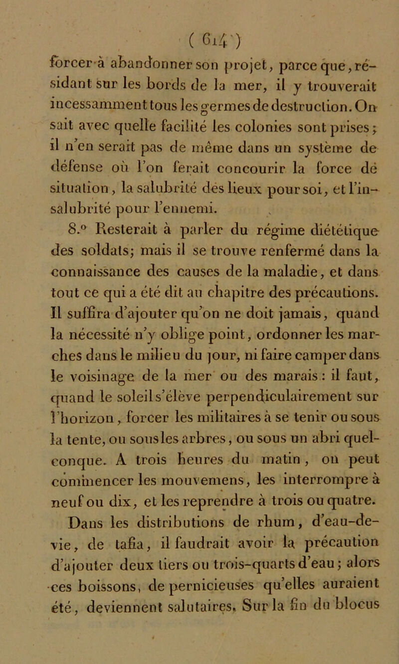 forcer a abandonner son projet, parce que, ré- sidant sur les bords de la mer, il y trouverait incessamment tous lesgermesdedestruclion.On sait avec quelle facilité les colonies sont prises; il n’en serait pas de même dans un système de défense où l’on ferait concourir la force dé situation, la salubrité des lieux pour soi, et l’in- salubrité pour l'ennemi. 8.° Resterait à parler du régime diététique des soldats; mais il se trouve renfermé dans la connaissance des causes de la maladie, et dans tout ce qui a été dit au chapitre des précautions. Il suffira d’ajouter qu’on ne doit jamais, quand la nécessité n’y oblige point, ordonner les mar- ches dans le milieu du jour, ni faire camper dans le voisinage de la mer ou des marais: il faut, cpiand le soleil s’élève perpendiculairement sur l’horizon, forcer les militaires à se tenir ou sous la tente, ou sousles arbres, ou sous un abri quel- conque. A trois heures du matin , on peut commencer les mouvemens, les interrompre à neuf ou dix, et les reprendre à trois ou quatre. Dans les distributions de rhum, d’eau-de- vie , de tafia, il faudrait avoir la précaution d’ajouter deux tiers ou trois-quarts d’eau ; alors ces boissons, de pernicieuses qu’elles auraient été, deviennent salutaires. Sur la fin du blocus