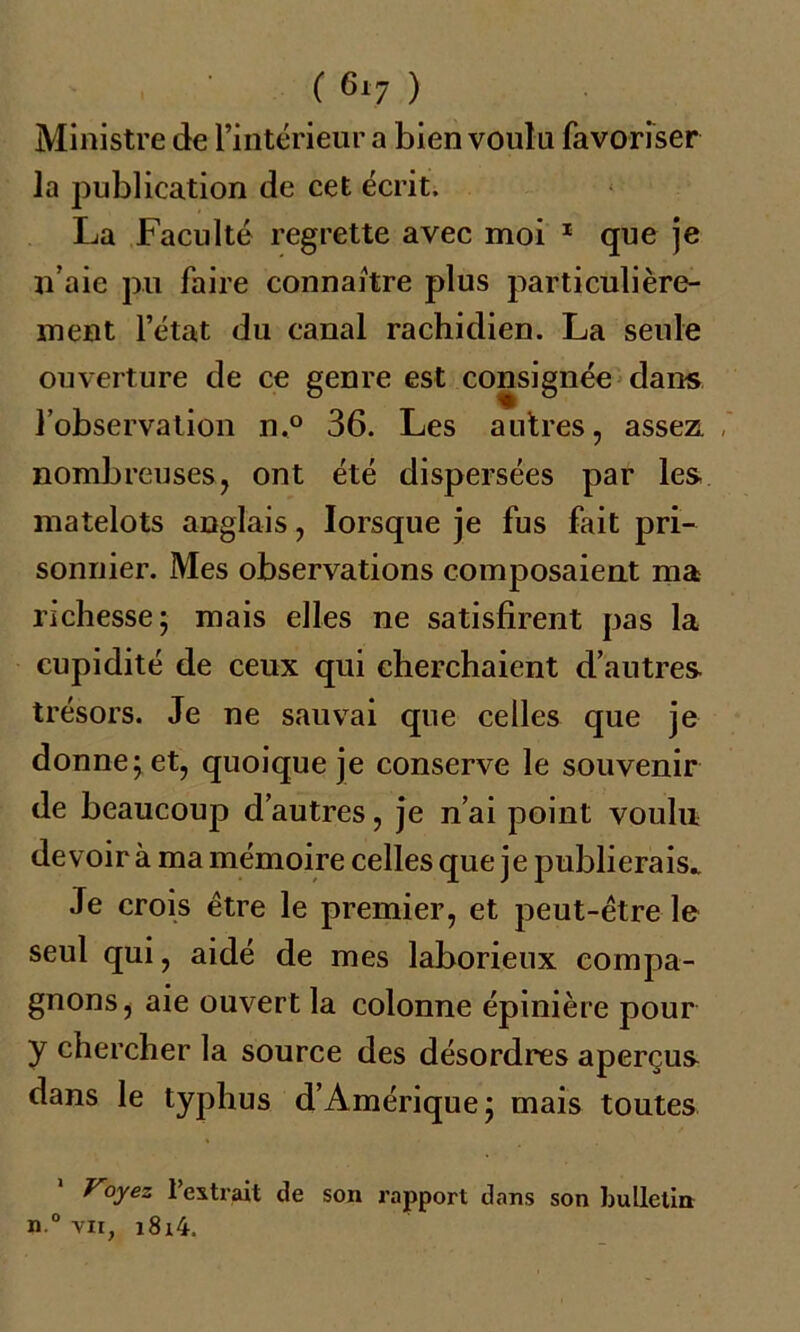 Ministre de l’intérieur a bien voulu favoriser la publication de cet écrit. La Faculté regrette avec moi 1 que je n’aie pu faire connaître plus particulière- ment l’état du canal rachidien. La seule ouverture de ce genre est consignée dans l’observation n.° 36. Les autres, assez, nombreuses, ont été dispersées par les matelots anglais, lorsque je fus fait pri- sonnier. Mes observations composaient ma richesse; mais elles ne satisfirent pas la cupidité de ceux qui cherchaient d’autres trésors. Je ne sauvai que celles que je donne; et, quoique je conserve le souvenir de beaucoup d’autres, je n’ai point voulu devoir à ma mémoire celles que je publierais* Je crois être le premier, et peut-être le seul qui, aidé de mes laborieux compa- gnons, aie ouvert la colonne épinière pour y chercher la source des désordres aperçus dans le typhus d’Amérique; mais toutes Voyez l’extrait de son rapport dans son bulletin n.° vu, i8i4.