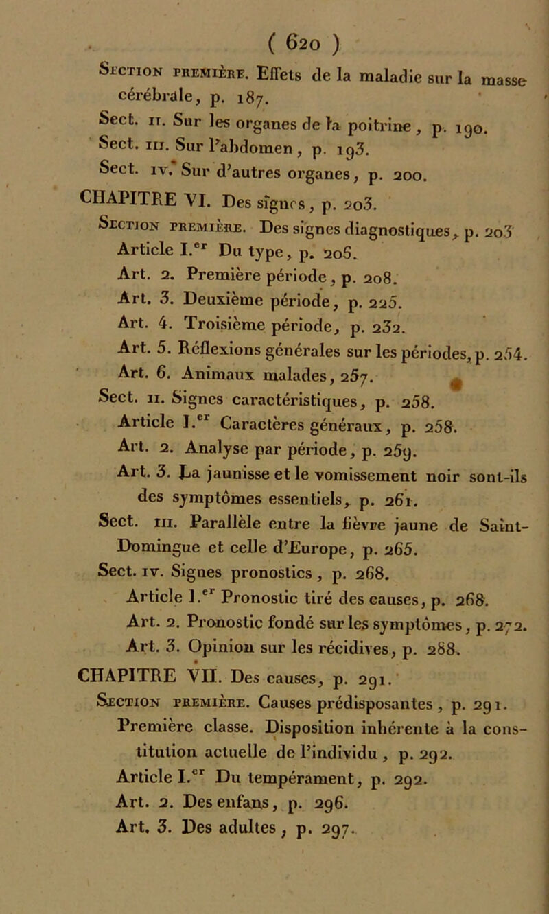 Section première. Effets de la maladie sur la masse cérébrale, p. 187. Sect. it. Sur les organes de la poitrine , p. 190. Sect. m. Sur l'abdomen , p. ig3. Sect. iv. Sur d’autres organes, p. 200. CHAPITRE VI. Des signes, p. 2o3. Section première. Des signes diagnostiques, p. 2o3 Article I.er Du type, p. 20S. Art. 2. Première période, p. 208. Art. 3. Deuxième période, p. 220. Art. 4. Troisième période, p. 232. Art. 5. Réflexions générales sur les périodes, p. 254. Art. 6. Animaux malades, 257. Sect. 11. Signes caractéristiques, p. 258. Article I.er Caractères généraux, p. 208. Art. 2. Analyse par période, p. 25y. Art. 3. Ea jaunisse et le vomissement noir sont-ils des symptômes essentiels, p. 261. Sect. ni. Parallèle entre la fièvre jaune de Saint- Domingue et celle d’Europe, p. 265. Sect. iv. Signes pronostics , p. 268. Article l.er Pronostic tiré des causes, p. 268. Art. 2. Pronostic fondé sur les symptômes, p. 272. Art. 3. Opinion sur les récidives, p. 288. CHAPITRE VII. Des causes, p. 291. Section première. Causes prédisposantes , p. 291. Première classe. Disposition inhérente à la cons- titution actuelle de l’individu , p. 292. Article I.cr Du tempérament, p. 292. Art. 2. Des enfans, p. 296. Art. 3. Des adultes, p. 297.