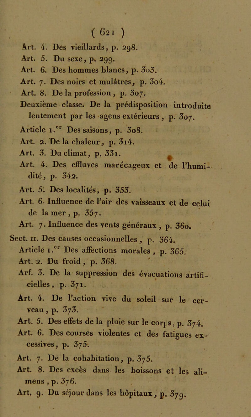 (6 2 1 ) Art. 4. Des vieillards, p. 298. Art. 5. Du sexe, p. 29g. Art. 6. Des hommes blancs, p. 3o3. Art. 7. Des noirs et mulâtres, p. 3o4. Art. 8. De la profession, p. 3oy. Deuxième classe. De la prédisposition introduite lentement par les agens extérieurs , p. 307. Article i.er Des saisons, p. 3o8. Art. 2. De la chaleur, p. 3i4. Art. 3. Du climat, p. 33i. ^ Art. 4. Des effluves marécageux et de l’humi- dité, p. 34a. Art. 5. Des localités, p. 353. Art. 6. Influence de l’air des vaisseaux et de celui de la mer , p. 35y. Art. 7. Influence des vents généraux , p. 36o. Sect. 11. Des causes occasionnelles , p. 364. Article i.er Des affections morales, p. 365. Art. 2. Du froid, p. 368. Arf. 3. De la suppression des évacuations artifi- t cielles, p. 3j 1. Art. 4. De l’action vive du soleil sur le cer- veau , p. 3y3. Art. 5. Des effets de la pluie sur le corps, p. 3y4. Art. 6. Des courses violentes et des fatigues ex- cessives, p. 3y5-. Art. 7. De la cohabitation, p. 3y5. Art. 8. Des excès dans les boissons et les ali— mens , p. 376. Art. 9. Du séjour dans les hôpitaux, p. 379.