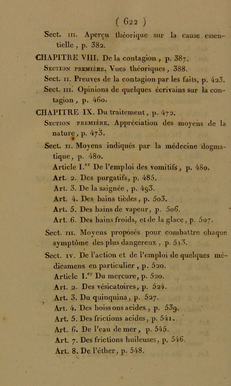 Sect. m. Aperçu théorique sur la cause essen- tielle , p. 382. CHAPITRE VIII. De là contagion , p. 387. Section première. Vues théoriques, 388. Sect. ii. Preuves de la contagion par les faits, p. 423. Sect. mi Opinions de quelques écrivains sur la con- tagion , p. 46o* CHAPITRE IX. Du traitement, p. 472. Section première. Appréciation des moyens de la nature, p. 473. Sect. 11. Moyens indiqués par la médecine dogma- tique, p. 48o. Article I.er De l’emploi des vomitifs , p. 48o. Art. 2. Des purgatifs, p. 485. Art. 3. De la saignée , p. 4g3. Art. 4. Des bains tièdes, p. 5o3. Art. 5. Des bains de vapeur, p. 5o6. Art. G. Des bains froids, et de la glace, p. 607. Sect. 111. Moyens proposés pour combattre chaque symptôme des plus dangereux , p. 5i3. Sect. iv. De l’action et de l’emploi de quelques mé- dicamens en particulier , p. 520. Article I.er Du mercure, p. 620. Art. 2. Des vésicatoires, p. 524. Art. 3. Du quinquina, p. 627. Art. 4. Des boissons acides., p. 53g. Art. 5. Des frictions acides, p. 541. Art. G. De l’eau de mer, p. 545. Art. 7. Des frictions huileuses, p. 546. Art. 8. De l’éther, p. 548.