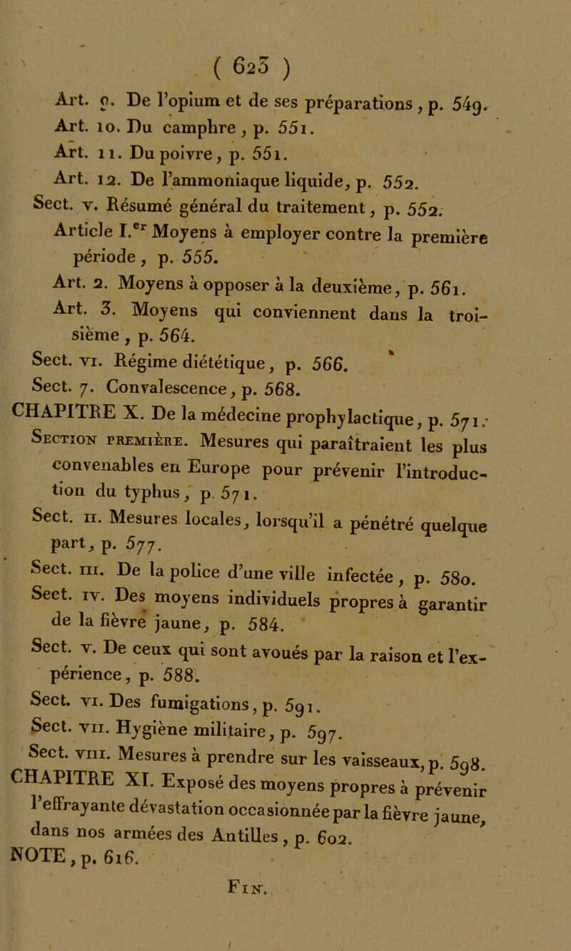 Art. 10. Du camphre , p. 551. Art. u. Du poivre, p. 551. Art. 12. De l’ammoniaque liquide, p. 552. Sect. v. Résumé général du traitement, p. 552. Article I.'r Moyens à employer contre la première période, p. 555. Art. 2. Moyens à opposer à la deuxième, p. 56i. Art. 3. Moyens qui conviennent dans la troi- sième , p. 564. Sect. vi. Régime diététique, p. 566. Sect. 7. Convalescence, p. 568. CHAPITRE X. De la médecine prophylactique, p. 5ji: Section première. Mesures qui paraîtraient les plus convenables en Europe pour prévenir l’introduc- tion du typhus, p. 571. Sect. 11. Mesures locales, lorsqu’il a pénétré quelque part, p. 577. Sect. in. De la police d’une ville infectée, p. 58o. Sect. iv. Des moyens individuels propres à garantir de la fièvre jaune, p. 584. Sect. v. De ceux qui sont avoués par la raison et l’ex- périence, p. 588. Sect. vi. Des fumigations, p. 5g 1. Sect. vu. Hygiène militaire, p. 5g7. Sect. vin. Mesures à prendre sur les vaisseaux, p. 5q8. CHAPITRE XI. Exposé des moyens propres à prévenir l’effrayante dévastation occasionnée par la fièvre jaune, dans nos armées des Antilles , p. 602. NOTE, p. 616.