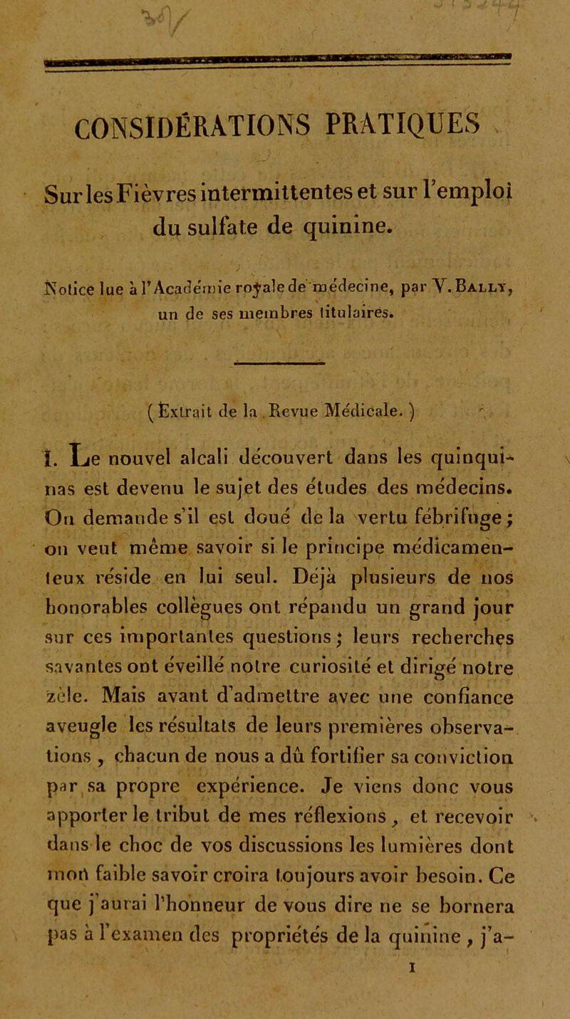 CONSIDÉRATIONS PRATIQUES SurlesFièvres intermiltentes et sur l’emploi du sulfate de quinine. Notice lue à l’Academie royale de médecine, par V.Bally, un de ses membres titulaires. (Extrait de la Revue Médicale. ) 1. Le nouvel alcali découvert dans les quinqui- nas est devenu le sujet des études des médecins. On demande s’il est doué delà vertu fébrifuge; on veut même savoir si le principe médicamen- teux réside en lui seul. Déjà plusieurs de nos honorables collègues ont répandu un grand jour sur ces importantes questions; leurs recherches savantes ont éveillé notre curiosité et dirigé notre zèle. Mais avant d’admettre avec une confiance aveugle les résultats de leurs premières observa- tions , chacun de nous a dû fortifier sa conviction par sa propre expérience. Je viens donc vous apporter le tribut de mes réflexions, et recevoir dans le choc de vos discussions les lumières dont mort faible savoir croira toujours avoir besoin. Ce que j’aurai l’honneur de vous dire ne se bornera pas à l’examen des propriétés de la quinine , j’a-
