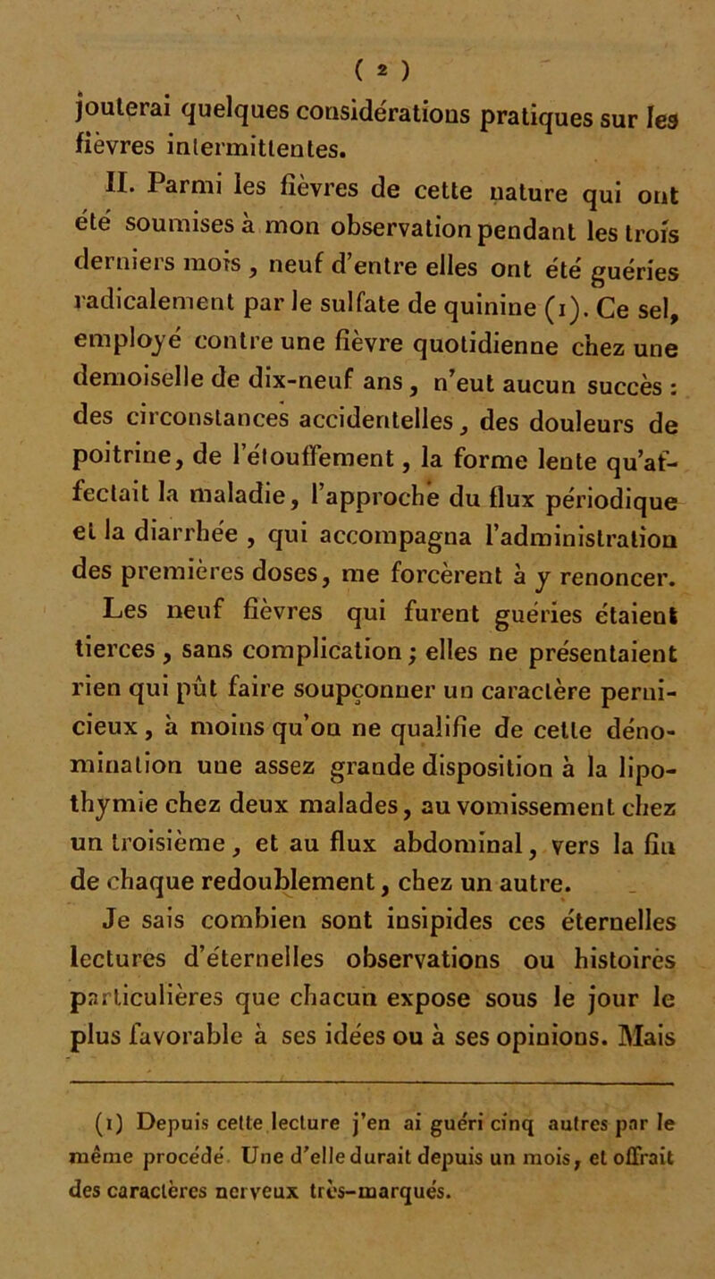 jouterai quelques considérations pratiques sur les fièvres intermittentes. II. I arnu les fîevres de cette nature qui ont été soumises à mon observation pendant les trois derniers mois , neuf d’entre elles ont été guéries radicalement par le sulfate de quinine (i). Ce sel, employé contre une fièvre quotidienne chez une demoiselle de dix-neuf ans , n eut aucun succès z des circonstances accidentelles, des douleurs de poitrine, de l'étouffement, la forme lente qu’af- fectait la maladie, l’approche du flux périodique et la diarrhée , qui accompagna l’administration des premières doses, me forcèrent à y renoncer. Les neuf fièvres qui furent guéries étaient tierces , sans complication ; elles ne présentaient rien qui pût faire soupçonner un caractère perni- cieux , à moins qu’on ne qualifie de cette déno- mination uue assez graude disposition à la lipo- thymie chez deux malades, au vomissement chez un troisième, et au flux abdominal, vers la fin de chaque redoublement, chez un autre. Je sais combien sont insipides ces éternelles lectures d’éternelles observations ou histoires particulières que chacun expose sous le jour le plus favorable à ses idées ou à ses opinions. Mais (i) Depuis cette lecture j’en ai guéri cinq autres par le même procédé Une d’elle durait depuis un mois, et offrait des caractères nerveux très-marqués.
