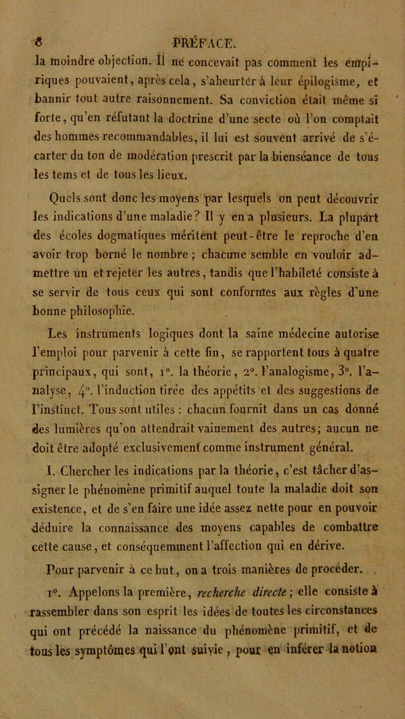 la moindre objection. Il rie concevait pas comment les empi- riques pouvaient, après cela, s’aheurter à leur épilogisme, et bannir tout autre raisonnement. Sa conviction était même si forte, qu’en réfutant la doctrine d’une secte où l’on comptait des hommes recommandables, il lui est souvent arrivé de s’é- carter du ton de modération prescrit par la bienséance de tous les tems et de tous les lieux. Quels sont donc les moyens par lesquels on peut découvrir les indications d’une maladie? Il y en a plusieurs. La plupart des écoles dogmatiques méritent peut-être le reproche d’en avoir trop borné le nombre ; chacune semble en vouloir ad- mettre un et rejeter les autres, tandis que l’habileté consiste à se servir de tous ceux qui sont conformes aux règles d’une bonne philosophie. Les instruments logiques dont la saine médecine autorise l’emploi pour parvenir à cette fin, se rapportent tous à quatre principaux, qui sont, i°. la théorie, 2°. l’analogisme, 3°. l’a- nalyse, 4°- l induction tirée des appétits et des suggestions de l’instinct. Tous sont utiles : chacun fournit dans un cas donné des lumières qu’on attendrait vainement des autres; aucun ne doit être adopté exclusivement comme instrument général. I. Chercher les indications par la théorie, c’est tâcher d’as- signer le phénomène primitif auquel toute la maladie doit son existence, et de s’en faire une idée assez nette pour en pouvoir déduire la connaissance des moyens capables de combattre cette cause, et conséquemment l’aflection qui en dérive. Pour parvenir à ce but, on a trois manières de procéder. i°. Appelons la première, recherche directe; elle consiste à rassembler dans son esprit les idées de toutes les circonstances qui ont précédé la naissance du phénomène primitif, et de tous les symptômes qui l’ont suivie , pour en inférer la notion