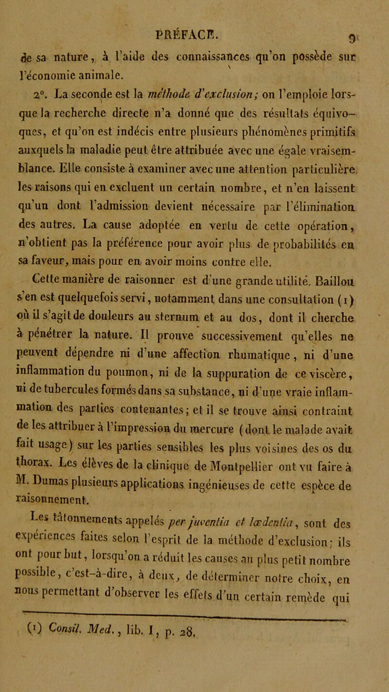 de sa nature, à l’aide des connaissances qu’on possède sur \ l’économie animale. 2°. La seconde est la méthode, d'exclusion; on l’emploie lors- que la recherche directe n’a donné que des résultats équivo- ques, et qu’on est indécis entre plusieurs phénomènes primitifs auxquels la maladie peut être attribuée avec une égale vraisem- blance. Elle consiste à examiner avec une attention particulière les raisons qui en excluent un certain nombre, et n’en laissent qu’un dont l’admission devient nécessaire par l’élimination des autres. La cause adoptée en vertu de cette opération, n’obtient pas la préférence pour avoir plus de probabilités en sa faveur, mais pour en avoir moins contre elle. Cette manière de raisonner est d’une grande utilité. Bâillon s en est quelquefois servi, notamment dans une consultation ( i) ou il s’agit de douleurs au sternum et au dos, dont il cherche à penetrer la nature. Il prouve successivement qu elles ne peuvent dépendre ni d’une affection rhumatique, ni d’une inflammation du poumon, ni de la suppuration de ce viscère, ni de tubercules formes dans sa substance, ni d’une vraie inflam- mation des parties contenantes; et il se trouve ainsi contraint de les attribuer à l’impression du mercure ( dont le malade avait fait usage) sur les parties sensibles les plus voisines des os du thoiax. Les elèves de la clinique de Montpellier ont vu faire à M. Dumas plusieurs applications ingénieuses de cette espèce de raisonnement. Les tâtonnements appelés per juventia et tardent:a, sont des expéxiences faites selon l’esprit, de la méthode d’exclusion; ils ont pour but, lorsqu’on a réduit les causes an plus petit nombre possible, c’est-à-dire, à deux, de déterminer notre choix, en nous permettant d’observer les effets d’un certain remède qui (0 Consil. Med., lib. I, p. 28.