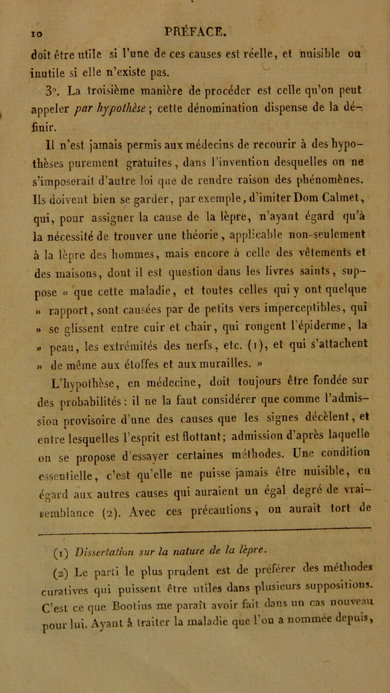 doit être utile si l’une de ces causes est réelle, et nuisible ou inutile si elle n’existe pas. 3°. La troisième manière de procéder est celle qu’on peut appeler par hypothèse ; cette dénomination dispense de la dé- finir. Il n’est jamais permis aux médecins de recourir à des hypo- thèses purement gratuites, dans l’invention desquelles on ne s’imposerait d’autre loi que de rendre raison des phénomènes. Ils doivent bien se garder, par exemple, d’imiter Dom Calmet, qui, pour assigner la cause de la lèpre, n’ayaut égard qu’à la nécessité de trouver une théorie, applicable non-seulement à la lèpre des hommes, mais encore à celle des vêtements et des maisons, dont il est question dans les livres saints, sup- pose « que cette maladie, et toutes celles qui y ont quelque » rapport, sont causées par de petits vers imperceptibles, qui „ se glissent entre cuir et chair, qui rongent l’épiderme, la » peau, les extrémités des nerfs, etc. (i), et qui s’attachent » de même aux étoffes et aux murailles. » L’hypothèse, en médecine, doit toujours être fondée sur des probabilités : il ne la faut considérer que comme l’admis- sion provisoire d’une des causes que les signes décèlent, et entre lesquelles l’esprit est flottant; admission d’après laquelle on se propose d’essayer certaines méthodes. Une condition essentielle, c’est quelle ne puisse jamais être nuisible, eu égard aux autres causes qui auraient un égal degré de vrai- semblance (2). Avec ces précautions, on aurait tort de (x) Dissertation sur la nature de ta lèpre. (a) Le parti le plus prudent est de préférer des méthodes curatives qui puissent être utiles dans plusieurs suppositions. C’est ce que Bootius me paraît avoir fait dans un cas nouveau