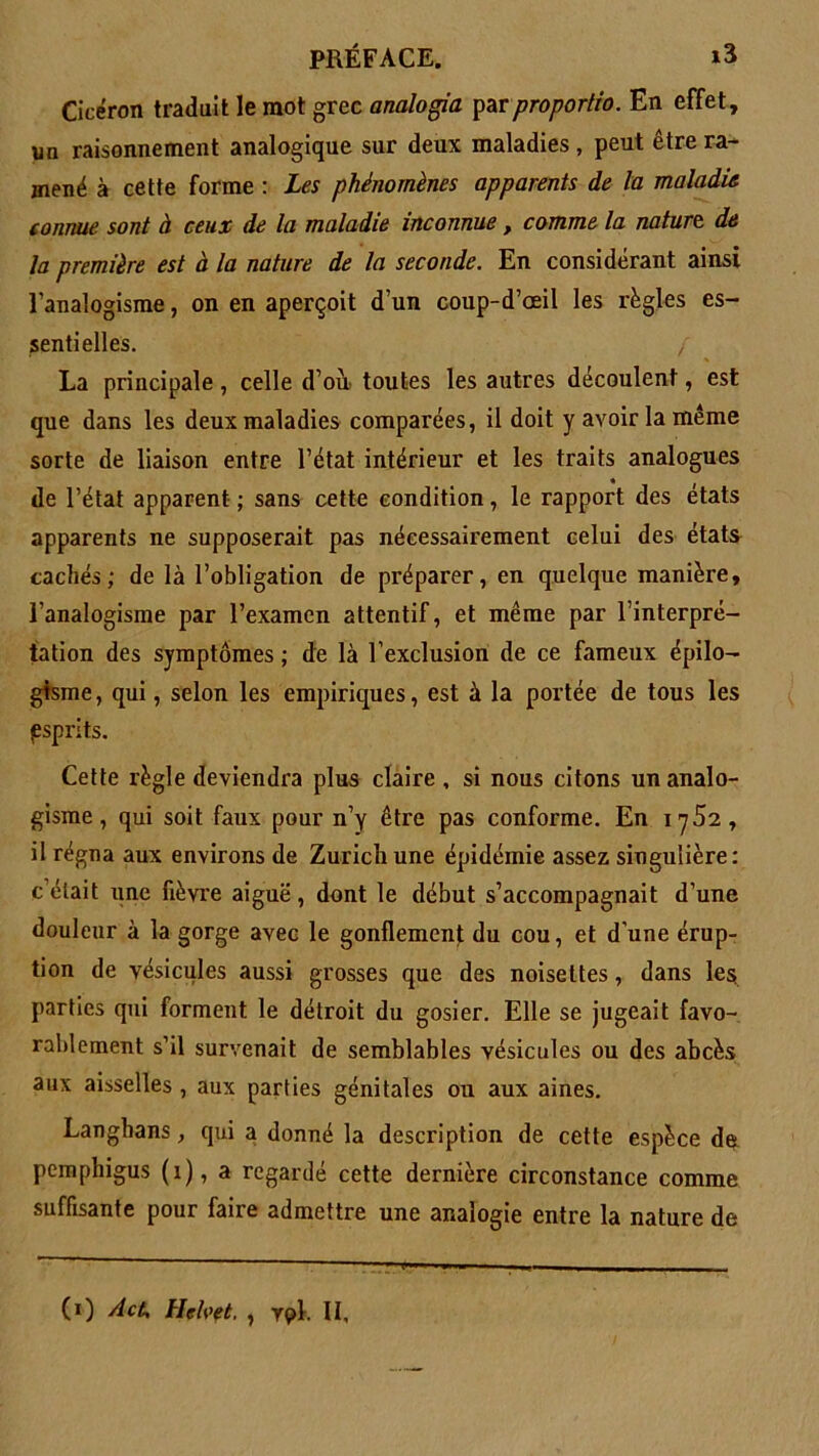 Cicéron traduit le mot grec analogia parproportio. En effet, un raisonnement analogique sur deux maladies, peut être ra- mené à cette forme : Les phénomènes apparents de la maladie connue sont à ceux de la maladie inconnue, comme la nature de la première est à la nature de la seconde. En considérant ainsi l’analogisme, on en aperçoit d’un coup-d’ceil les régies es- sentielles. / La principale, celle d’ou toutes les autres découlent, est que dans les deux maladies comparées, il doit y avoir la même sorte de liaison entre l’état intérieur et les traits analogues de l’état apparent ; sans cette condition, le rapport des états apparents ne supposerait pas nécessairement celui des états cachés; de là l’obligation de préparer, en quelque manière, l’analogisme par l’examen attentif, et même par l’interpré- tation des symptômes ; de là l’exclusion de ce fameux épilo- gisme, qui, selon les empiriques, est à la portée de tous les (esprits. Cette règle deviendra plus claire , si nous citons un analo- gisme , qui soit faux pour n’y être pas conforme. En 1752, il régna aux environs de Zurich une épidémie assez singulière: c’était une fièvre aiguë, dont le début s’accompagnait d’une douleur à la gorge avec le gonflement du cou, et d'une érup- tion de vésicules aussi grosses que des noisettes, dans les parties qui forment le détroit du gosier. Elle se jugeait favo- rablement s’il survenait de semblables vésicules ou des abcès aux aisselles , aux parties génitales ou aux aines. Langbans, qui a donné la description de cette espèce de pemphigus (1), a regardé cette dernière circonstance comme suffisante pour faire admettre une analogie entre la nature de (O AcU Hcfaet, , vpl. Il,