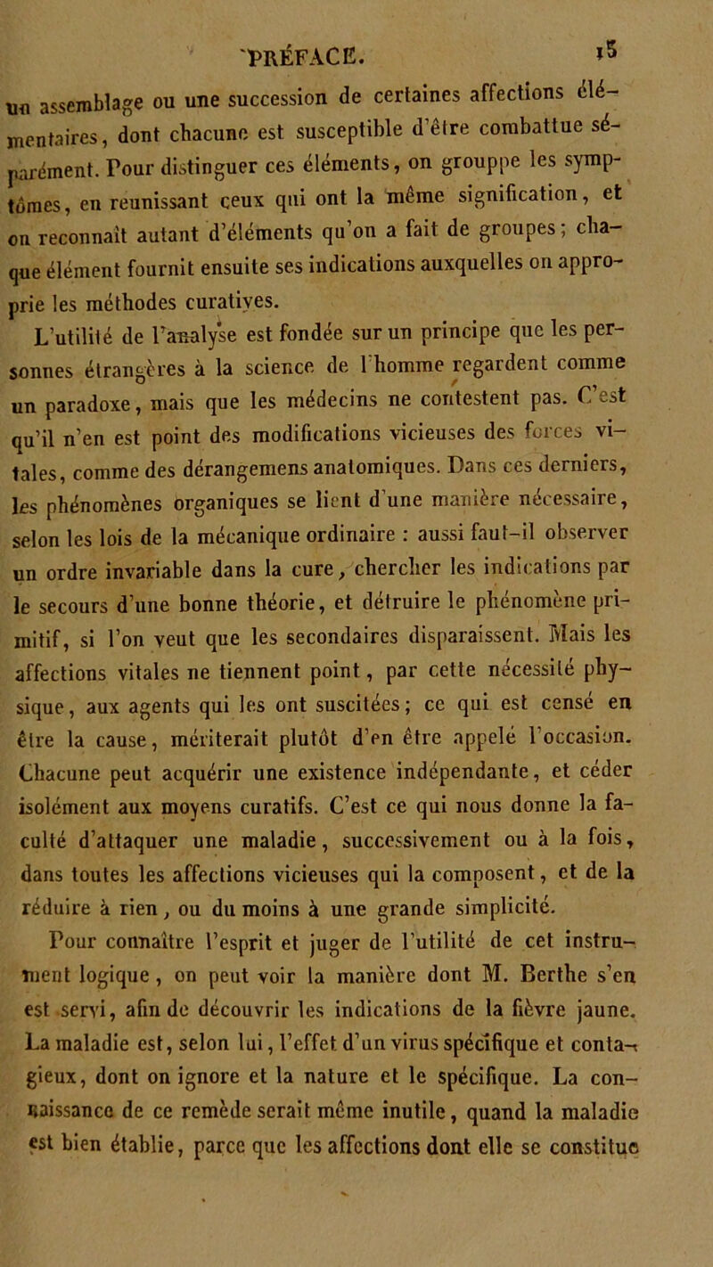 \m assemblage ou une succession de certaines affections élé- mentaires, dont chacune est susceptible d’être combattue sé- parément. Tour distinguer ces éléments, on grouppe les symp- tômes, en réunissant ceux qui ont la même signification, et on reconnaît autant d’éléments qu’on a fait de groupes; cha- que élément fournit ensuite ses indications auxquelles on appro- prie les méthodes curatives. L’utilité de Paralyse est fondée sur un principe que les per- sonnes étrangères à la science de l’homme regardent comme un paradoxe, mais que les médecins ne contestent pas. C’est qu’il n’en est point des modifications vicieuses des forces vi- tales, comme des dérangemens anatomiques. Dans ces derniers, les phénomènes organiques se lient d’une manière nécessaire, selon les lois de la mécanique ordinaire : aussi faut-il observer un ordre invariable dans la cure, chercher les indications par le secours d’une bonne théorie, et détruire le phénomène pri- mitif, si l’on veut que les secondaires disparaissent. Mais les affections vitales ne tiennent point, par cette nécessité phy- sique , aux agents qui les ont suscitées ; ce qui est censé en être la cause, mériterait plutôt d’en être appelé 1 occasion. Chacune peut acquérir une existence indépendante, et céder isolément aux moyens curatifs. C’est ce qui nous donne la fa- culté d’attaquer une maladie, successivement ou à la fois, dans toutes les affections vicieuses qui la composent, et de la réduire à rien, ou du moins à une grande simplicité. Pour connaître l’esprit et juger de l’utilité de cet instru- ment logique , on peut voir la manière dont M. Berthe s’en est servi, afin de découvrir les indications de la fièvre jaune. La maladie est, selon lui, l’effet d’un virus spécifique et conta-t gieux, dont on ignore et la nature et le spécifique. La con- naissance de ce remède serait même inutile, quand la maladie est bien établie, parce que les affections dont elle se constitue