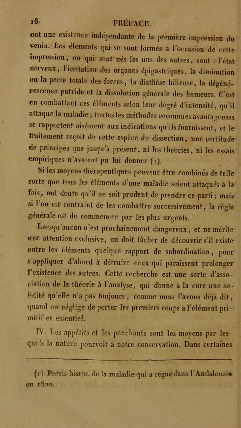 ont une existence indépendante de la première impression du venin. Les éléments qui se sont formés à l’occasion de cette impression, ou qui sont nés les uns des autres, sont : l’état nerveux, 1 irritation des organes épigastriques, la diminution ou la perte totale des forces, la diathèse bilieuse, la dégéné- rescence putride et la dissolution générale des humeurs. C’est en combattant ces éléments selon leur degré d’intensité, qu’il attaque la maladie ; toutes les méthodes reconnues avantageuses se rapportent aisément aux indications qu’ils fournissent, et le traitement reçoit de cette espèce de dissection, une certitude de principes que jusqu’à présent, ni les théories, ni les essais empiriques n’avaient pu lui donner (i). Si les moyens thérapeutiques peuvent être combinés de telle sorte que tous les éléments d’une maladie soient attaqués à la fois, nul doute qu’il ne soit prudent de prendre ce parti ; mais si 1 on est contraint de les combattre successivement, la règle générale est de commencer par les plus urgents. Lorsqu aucun n est prochainement dangereux, et ne mérite une attention exclusive, on doit tâcher de découvrir s’il existe entre les éléments quelque rapport de subordination, pour s appliquer d abord à détruire ceux qui paraissent prolonger 1 existence des autres. Cette recherche est une sorte d’asso- ciation de la théorie à l’analyse, qui donne à la cure une so- lidité qu’elle n’a pas toujours, comme nous l’avons déjà dit, quand on néglige de porter les premiers coups à l’élément pri- mitif et essentiel. IV. Les appétits et les penchants sont les moyens par les- quels la nature pourvoit à notre conservation. Dans certaines (i) Précis bistor. de la maladie qui a régné dans l’Andalousiê en 1800.