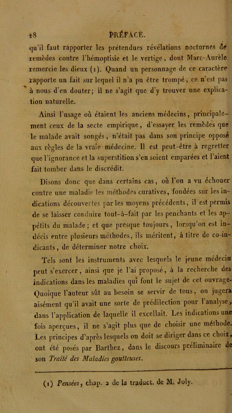 qu’il faut rapporter les prétendues révélations nocturnes de remèdes contre l’hémoptisie et le vertige, dont Marc-Aurèle remercie les dieux (i). Quand un personnage de ce caractère rapporte un fait sur lequel il n’a pu être trompé, ce n’est pas à nous d’en douter; il ne s’agit que d’y trouver une explica- tion naturelle. Ainsi l’usage où étaient les anciens médecins, principale- ment ceux de la secte empirique, d’essayer les remèdes que le malade avait songés, n’était pas dans son principe opposé aux règles de la vraie médecine. 11 est peut-être à regretter que l’ignorance et la superstition s’en soient emparées et l’aient fait tomber dans le discrédit. i Disons donc que dans certains cas, où l’on a vu échouer contre une maladie les méthodes curatives, fondées sur les in- dications découvertes parles moyens précédents, il est permis de se laisser conduire tout-à-fait par les penchants et les ap- pétits du malade; et que presque toujours, lorsqu’on est in- décis entre plusieurs méthodes, ils méritent, à titre de co-in- dicants, de déterminer notre choix. Tels sont les instruments avec lesquels le jeune médecin peut s’exercer, ainsi que je l’ai proposé, à la recherche des indications dans les maladies qui font le sujet de cet ouvrage- Quoique l’auteur sût au besoin se servir de tous, on jugera aisément qu’il avait une sorte de prédilection pour 1 analyse, dans l’application de laquelle il excellait. Les indications une fois aperçues, il ne s’agit plus que de choisir une méthode. Les principes d’après lesquels on doit se diriger dans ce choix, ont été posés par Barthez, dans le discours préliminaire de son Traité des Maladies goutteuses.