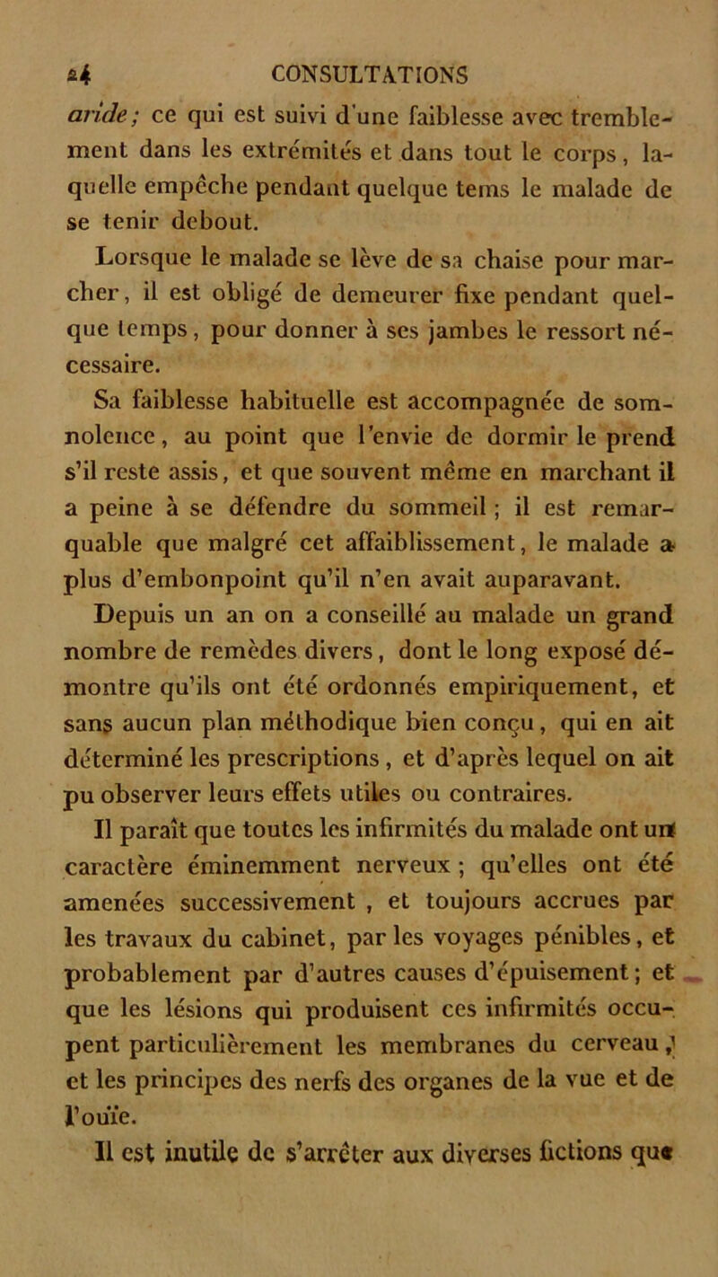 aride; ce qui est suivi d'une faiblesse avec tremble- ment dans les extrémités et dans tout le corps, la- quelle empcche pendant quelque tems le malade de se tenir debout. Lorsque le malade se lève de sa chaise pour mar- cher, il est obligé de demeurer fixe pendant quel- que temps , pour donner à ses jambes le ressort né- cessaire. Sa faiblesse habituelle est accompagnée de som- nolence , au point que l’envie de dormir le prend s’il reste assis, et que souvent même en marchant il a peine à se défendre du sommeil ; il est remar- quable que malgré cet affaiblissement, le malade a plus d’embonpoint qu’il n’en avait auparavant. Depuis un an on a conseillé au malade un grand nombre de remèdes divers, dont le long exposé dé- montre qu’ils ont été ordonnés empiriquement, et sans aucun plan méthodique bien conçu, qui en ait déterminé les prescriptions , et d’après lequel on ait pu observer leurs effets utiles ou contraires. Il paraît que toutes les infirmités du malade ont urt caractère éminemment nerveux ; qu’elles ont été amenées successivement , et toujours accrues par les travaux du cabinet, parles voyages pénibles, et probablement par d’autres causes d’épuisement; et que les lésions qui produisent ces infirmités occu- pent particulièrement les membranes du cerveau ; et les principes des nerfs des organes de la vue et de l’ouïe. Il est inutile de s’arrêter aux diverses fictions qu«