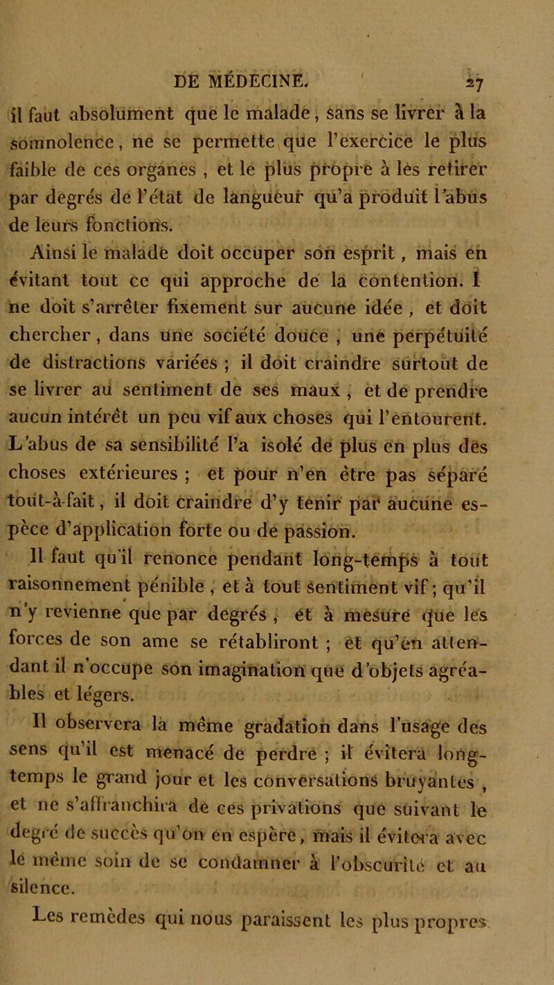 il faut absolument que le malade, sans se livrer à la somnolence, ne se permette que l’exercice le plus faible cle ces organes , et le plus propre à les retirer par degrés de l’état de langueur qu’a produit labus de leurs fonctions. Ainsi le malade doit occuper son esprit, mais en évitant tout ce qui approche de la contention. I ne doit s’arrêter fixement sur aucune idée , et doit chercher , dans une société douce , une perpétuité de distractions variées ; il doit craindre surtout de se livrer au sentiment de ses maux , et de prendre aucun intérêt un peu vif aux choses qui l’entourent. L’abus de sa sensibilité l’a isolé de plus en plus des choses extérieures ; et pour n’en être pas séparé toiit-à fait, il doit craindre d’y tenir par aucune es- pèce d’application forte ou de passion. 11 faut qu’il renonce pendant long-temps à tout raisonnement pénible , et à tout sentiment vif ; qu’il n y revienne que par degrés , et à mesuré que les forces de son ame se rétabliront ; et qu’en atten- dant il n occupe son imagination que d’objets agréa- bles et légers. Il observera la même gradation dans l’usage des sens qu’il est menacé de perdre ; il évitera long- temps le grand jour et les conversations bruyantes , et ne s'affranchira de ces privations que suivant le degré de succès qu’on en espère, mais il évitera avec le même soin de se condamner à l’obscurité et au silence. Les remèdes qui nous paraissent les plus propres