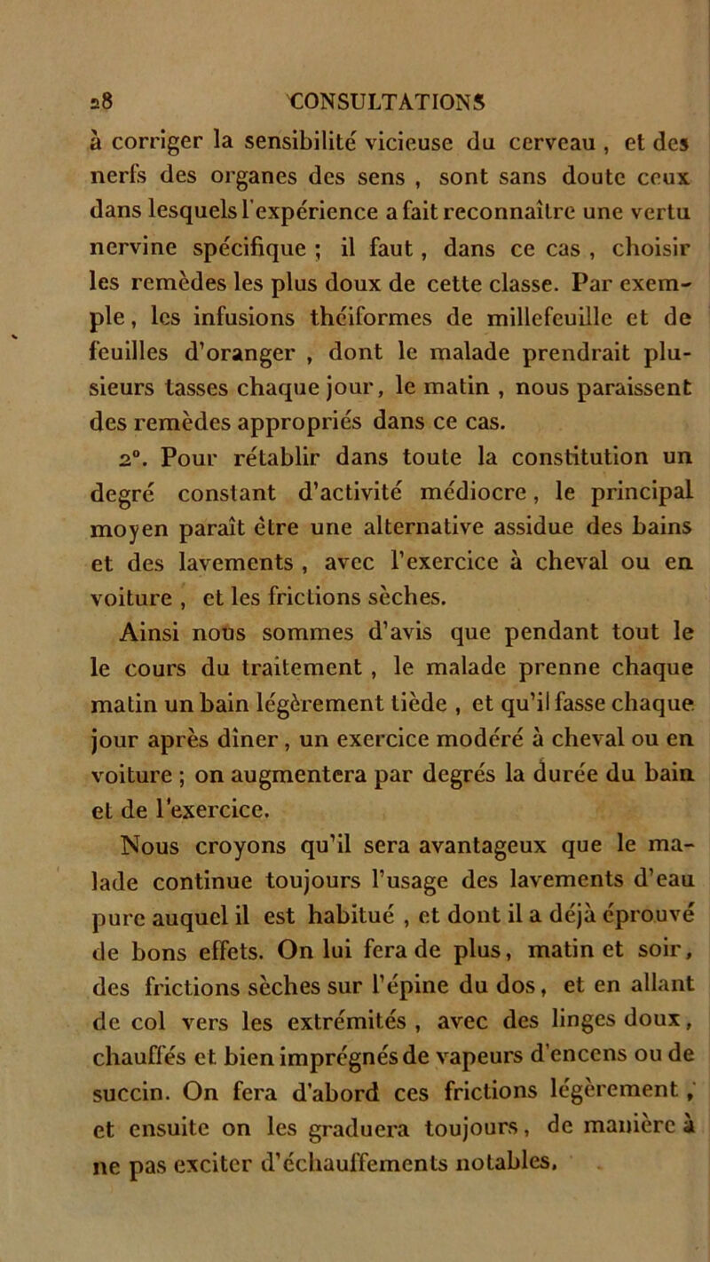 à corriger la sensibilité vicieuse du cerveau , et des nerfs des organes des sens , sont sans doute ceux dans lesquels l’expérience a fait reconnaître une vertu nervine spécifique ; il faut , dans ce cas , choisir les remèdes les plus doux de cette classe. Par exem- ple, les infusions théiformes de millefeuille et de feuilles d’oranger , dont le malade prendrait plu- sieurs lasses chaque jour, le matin , nous paraissent des remèdes appropriés dans ce cas. 2°. Pour rétablir dans toute la constitution un degré constant d’activité médiocre, le principal moyen paraît être une alternative assidue des bains et des lavements , avec l’exercice à cheval ou en voiture , et les frictions sèches. Ainsi nous sommes d’avis que pendant tout le le cours du traitement , le malade prenne chaque matin un bain légèrement tiède , et qu’il fasse chaque jour après dîner, un exercice modéré à cheval ou en voiture ; on augmentera par degrés la durée du bain et de l'exercice. Nous croyons qu’il sera avantageux que le ma- lade continue toujours l’usage des lavements d’eau pure auquel il est habitué , et dont il a déjà éprouvé de bons effets. On lui fera de plus, matin et soir, des frictions sèches sur l’épine du dos, et en allant de col vers les extrémités, avec des linges doux, chauffés et bien imprégnés de vapeurs d’encens ou de succin. On fera d’abord ces frictions légèrement, et ensuite on les graduera toujours, de manière a ne pas exciter d’échaulfements notables.