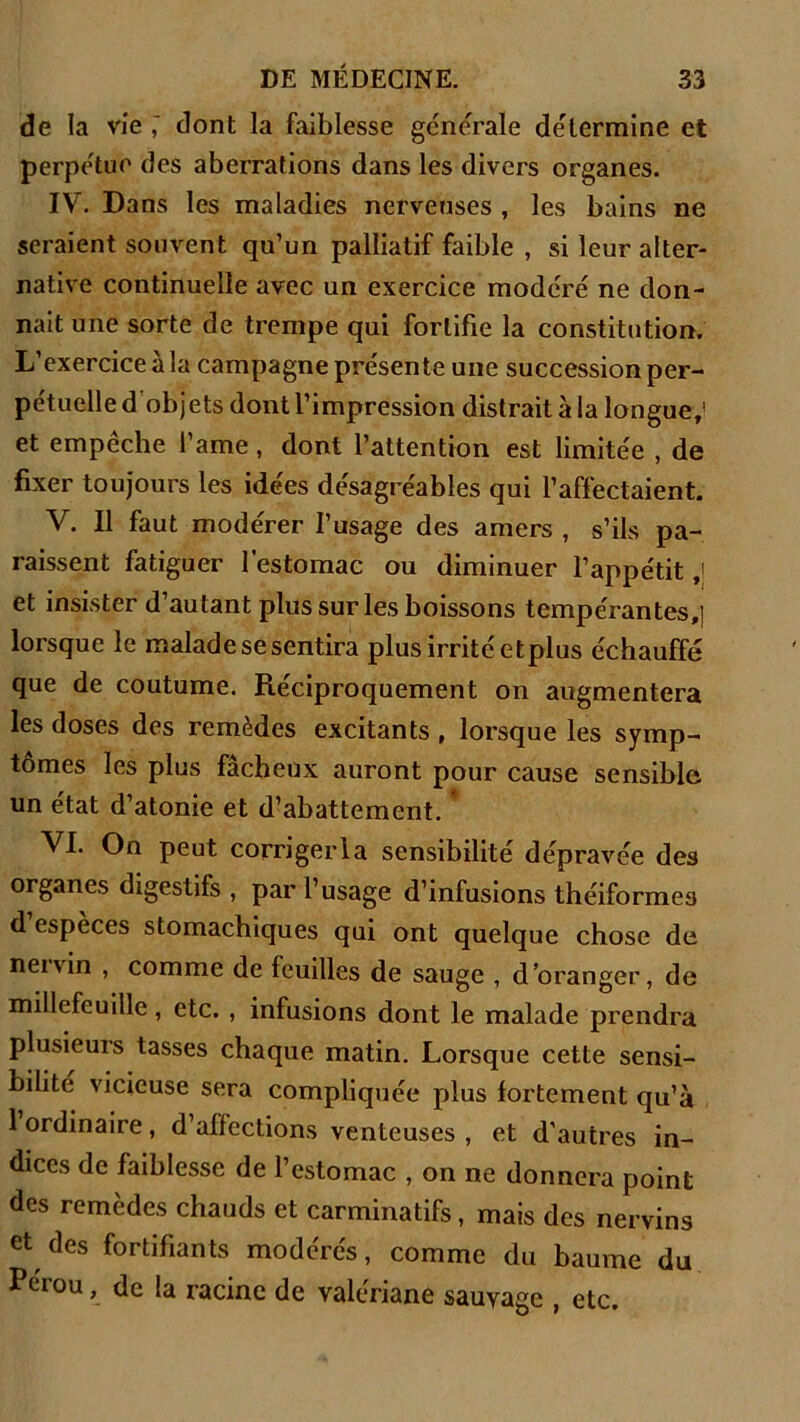 de la vie ; dont la faiblesse generale détermine et perpétue des aberrations dans les divers organes. IV. Dans les maladies nerveuses , les bains ne seraient souvent qu’un palliatif faible , si leur alter- native continuelle avec un exercice modéré ne don- nait une sorte de trempe qui fortifie la constitution. L’exercice à la campagne présente une succession per- pétuelle d obj ets dont l’impression distrait à la longue,’ et empêche l’ame, dont l’attention est limitée , de fixer toujours les idées désagréables qui l’affectaient. V. Il faut modérer l’usage des amers , s’ils pa- raissent fatiguer l’estomac ou diminuer l’appétit ,1 et insister d’autant plus sur les boissons tempérantes,] lorsque le malade se sentira plus irrité etplus échauffé que de coutume. Réciproquement on augmentera les doses des remèdes excitants , lorsque les symp- tômes les plus fâcheux auront pour cause sensible un état d’atonie et d’abattement. VI. On peut corrigerla sensibilité dépravée des organes digestifs , par l’usage d’infusions théiforme3 d espèces stomachiques qui ont quelque chose de nei\in , comme de feuilles de sauge , d’oranger, de millcfeuille, etc. , infusions dont le malade prendra Plusieurs tasses chaque matin. Lorsque cette sensi- bilité vicieuse sera compliquée plus fortement qu’à 1 ordinaire, d’affections venteuses , et d’autres in- dices de faiblesse de l’estomac , on ne donnera point des remèdes chauds et carminatifs, mais des nervins et des fortifiants modérés, comme du baume du Pérou, de la racine de valériane sauvage , etc.