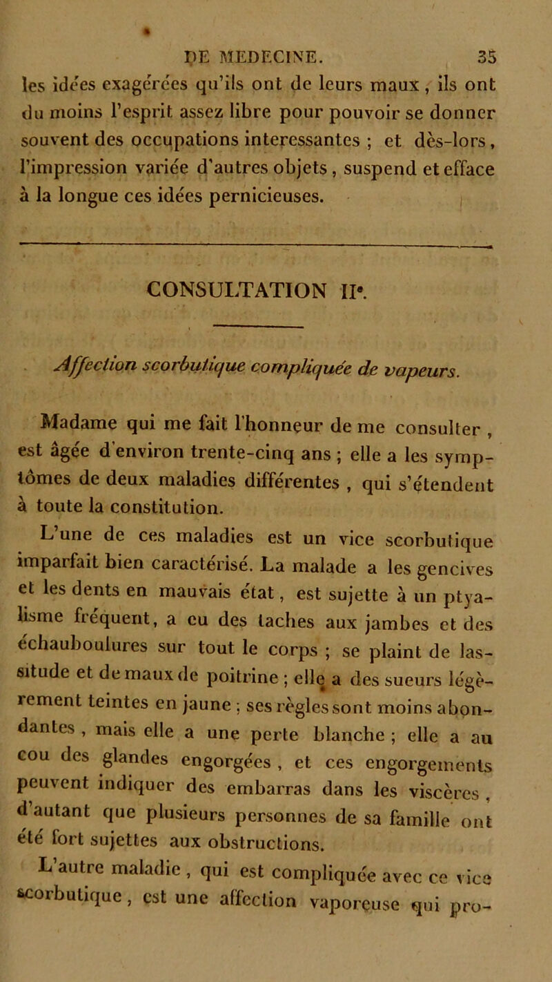 les idées exagérées qu’ils ont de leurs maux, ils ont du moins l’esprit assez libre pour pouvoir se donner souvent des occupations intéressantes ; et dès-lors, l’impression variée d'autres objets, suspend et efface à la longue ces idées pernicieuses. CONSULTATION IP. Affection sco1 buiique compliquée de vapeurs. Madame qui me fait l’honneur de me consulter , est âgée d’environ trente-cinq ans ; elle a les symp- tômes de deux maladies différentes , qui s’étendent à toute la constitution. L une de ces maladies est un vice scorbutique împaifait bien caractérisé. La malade a les gencives et les dents en mauvais état, est sujette à un ptya- lisme fréquent, a eu des taches aux jambes et des echaubouiures sur tout le corps ; se plaint de las- situde et de maux de poitrine ; elle a des sueurs légè- rement teintes en jaune ; ses règles sont moins abon- dantes , mais elle a une perte blanche ; elle a au cou des glandes engorgées , et ces engorgements peuvent indiquer des embarras dans les viscères , d’autant que plusieurs personnes de sa famille ont été fort sujettes aux obstructions. L autre maladie , qui est compliquée avec ce vice scorbutique, est une affection vaporeuse qui pro-